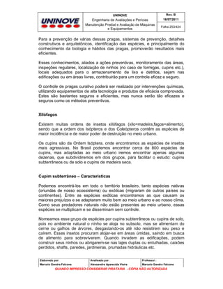UNINOVE

Rev. B

Engenharia de Avaliações e Perícias
Manutenção Predial e Avaliação de Máquinas
e Equipamentos

16/07/2011
Folha 253/424

Para a prevenção de várias dessas pragas, sistemas de prevenção, detalhes
construtivos e arquitetônicos, identificação das espécies, e principalmente do
conhecimento da biologia e hábitos das pragas, promoverão resultados mais
eficientes.
Esses conhecimentos, aliados a ações preventivas, monitoramento das áreas,
inspeções regulares, localização de ninhos (no caso de formigas, cupins etc.),
locais adequados para o armazenamento de lixo e detritos, sejam nas
edificações ou em áreas livres, contribuirão para um controle eficaz e seguro.
O controle de pragas curativo poderá ser realizado por intervenções químicas,
utilizando equipamentos de alta tecnologia e produtos de eficácia comprovada.
Estes são bastantes seguros e eficientes, mas nunca serão tão eficazes e
seguros como os métodos preventivos.
Xilófagos
Existem muitas ordens de insetos xilófagos (xilo=madeira,fagos=alimento),
sendo que a ordem dos Isópteros e dos Coleópteros contêm as espécies de
maior incidência e de maior poder de destruição no meio urbano.
Os cupins são da Ordem Isóptera, onde encontramos as espécies de insetos
mais agressivas. No Brasil podemos encontrar cerca de 800 espécies de
cupins, mas adaptadas ao meio urbano iremos encontrar apenas algumas
dezenas, que subdividiremos em dois grupos, para facilitar o estudo: cupins
subterrâneos ou de solo e cupins de madeira seca.

Cupim subterrâneo – Características
Podemos encontrá-los em todo o território brasileiro, tanto espécies nativas
(oriundas de nosso ecossistema) ou exóticas (migraram de outros países ou
continentes). Entre as espécies exóticas encontramos as que causam os
maiores prejuízos e se adaptaram muito bem ao meio urbano e ao nosso clima.
Como seus predadores naturais não estão presentes ao meio urbano, essas
espécies se multiplicam e se disseminam sem controle.
Nomeamos esse grupo de espécies por cupins subterrâneos ou cupins de solo,
pois no ambiente natural o ninho se aloja no subsolo, mas se alimentam do
cerne ou galhos de árvores, desgastando-os até não resistirem seu peso e
caírem. Esses insetos procuram alojar-se em áreas úmidas, saindo em busca
de alimento para sobreviverem. Quando invadem as edificações, podem
construir seus ninhos ou abrigarem-se nas lajes duplas ou entulhadas, caixões
perdidos, shafts, paredes, jardineiras, prumadas hidráulicas etc.
Elaborado por:

Analisado por:

Professor :

Marcelo Gandra Falcone

Alessandra Aparecida Vieira

Marcelo Gandra Falcone

QUANDO IMPRESSO CONSIDERAR PIRATARIA - CÓPIA NÃO AUTORIZADA

 
