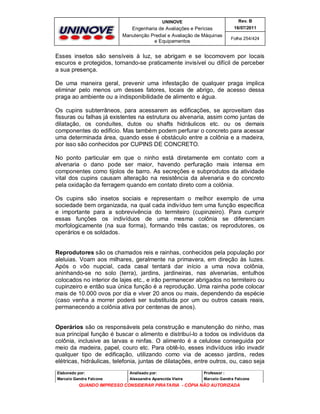 UNINOVE

Rev. B

Engenharia de Avaliações e Perícias
Manutenção Predial e Avaliação de Máquinas
e Equipamentos

16/07/2011
Folha 254/424

Esses insetos são sensíveis à luz, se abrigam e se locomovem por locais
escuros e protegidos, tornando-se praticamente invisível ou difícil de perceber
a sua presença.
De uma maneira geral, prevenir uma infestação de qualquer praga implica
eliminar pelo menos um desses fatores, locais de abrigo, de acesso dessa
praga ao ambiente ou a indisponibilidade de alimento e água.
Os cupins subterrâneos, para acessarem as edificações, se aproveitam das
fissuras ou falhas já existentes na estrutura ou alvenaria, assim como juntas de
dilatação, os conduítes, dutos ou shafts hidráulicos etc. ou os demais
componentes do edifício. Mas também podem perfurar o concreto para acessar
uma determinada área, quando esse é obstáculo entre a colônia e a madeira,
por isso são conhecidos por CUPINS DE CONCRETO.
No ponto particular em que o ninho está diretamente em contato com a
alvenaria o dano pode ser maior, havendo perfuração mais intensa em
componentes como tijolos de barro. As secreções e subprodutos da atividade
vital dos cupins causam alteração na resistência da alvenaria e do concreto
pela oxidação da ferragem quando em contato direto com a colônia.
Os cupins são insetos sociais e representam o melhor exemplo de uma
sociedade bem organizada, na qual cada indivíduo tem uma função específica
e importante para a sobrevivência do termiteiro (cupinzeiro). Para cumprir
essas funções os indivíduos de uma mesma colônia se diferenciam
morfologicamente (na sua forma), formando três castas; os reprodutores, os
operários e os soldados.

Reprodutores são os chamados reis e rainhas, conhecidos pela população por
aleluias. Voam aos milhares, geralmente na primavera, em direção às luzes.
Após o vôo nupcial, cada casal tentará dar início a uma nova colônia,
aninhando-se no solo (terra), jardins, jardineiras, nas alvenarias, entulhos
colocados no interior de lajes etc., e irão permanecer abrigados no termiteiro ou
cupinzeiro e então sua única função é a reprodução. Uma rainha pode colocar
mais de 10.000 ovos por dia e viver 20 anos ou mais, dependendo da espécie
(caso venha a morrer poderá ser substituída por um ou outros casais reais,
permanecendo a colônia ativa por centenas de anos).
Operários são os responsáveis pela construção e manutenção do ninho, mas
sua principal função é buscar o alimento e distribuí-lo a todos os indivíduos da
colônia, inclusive as larvas e ninfas. O alimento é a celulose conseguida por
meio da madeira, papel, couro etc. Para obtê-lo, esses indivíduos irão invadir
qualquer tipo de edificação, utilizando como via de acesso jardins, redes
elétricas, hidráulicas, telefonia, juntas de dilatações, entre outros, ou, caso seja
Elaborado por:

Analisado por:

Professor :

Marcelo Gandra Falcone

Alessandra Aparecida Vieira

Marcelo Gandra Falcone

QUANDO IMPRESSO CONSIDERAR PIRATARIA - CÓPIA NÃO AUTORIZADA

 