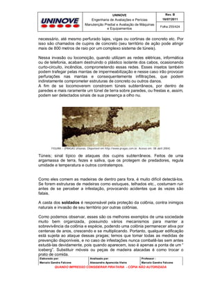 UNINOVE

Rev. B

Engenharia de Avaliações e Perícias
Manutenção Predial e Avaliação de Máquinas
e Equipamentos

16/07/2011
Folha 255/424

necessário, até mesmo perfurado lajes, vigas ou cortinas de concreto etc. Por
isso são chamados de cupins de concreto (seu território de ação pode atingir
mais de 800 metros de raio por um complexo sistema de túneis).
Nessa invasão ou locomoção, quando utilizam as redes elétricas, informática
ou de telefonia, acabam destruindo o plástico isolante dos cabos, ocasionando
curto-circuito, incêndios, comprometendo essas redes. Esses insetos também
podem trafegar pelas mantas de impermeabilização e nesse caso irão provocar
perfurações nas mantas e consequentemente infiltrações, que podem
indiretamente comprometer estruturas de concreto ou outros danos.
A fim de se locomoverem constroem túneis subterrâneos, por dentro de
paredes e mais raramente um túnel de terra sobre paredes, ou frestas e, assim,
podem ser detectados sinais de sua presença a olho nu.

FIGURA – (PRAGAS Urbanas. Disponível em http://www.pragas.com.br. Acesso em: 08 abril 2004)

Túneis; sinal típico de ataques dos cupins subterrâneos. Feitos de uma
argamassa de terra, fezes e saliva, que os protegem de predadores, regula
umidade e temperatura e outros contratempos.

Como eles comem as madeiras de dentro para fora, é muito difícil detectá-los.
Se forem estruturas de madeiras como estuques, telhados etc., costumam ruir
antes de se perceber a infestação, provocando acidentes que às vezes são
fatais.
A casta dos soldados é responsável pela proteção da colônia, contra inimigos
naturais e invasão de seu território por outras colônias.
Como podemos observar, esses são os melhores exemplos de uma sociedade
muito bem organizada, possuindo vários mecanismos para manter a
sobrevivência da colônia e espécie, podendo uma colônia permanecer ativa por
centenas de anos, crescendo e se multiplicando. Portanto, qualquer edificação
está sujeita ao ataque dessas pragas; temos que tomar todas as medidas de
prevenção disponíveis, e no caso de infestações nunca combatê-las sem antes
estudá-las devidamente, pois quando aparecem, isso é apenas a ponta de um “
iceberg”. Substituir móveis ou peças de madeira atacadas é como trocar o
prato de comida.
Elaborado por:

Analisado por:

Professor :

Marcelo Gandra Falcone

Alessandra Aparecida Vieira

Marcelo Gandra Falcone

QUANDO IMPRESSO CONSIDERAR PIRATARIA - CÓPIA NÃO AUTORIZADA

 