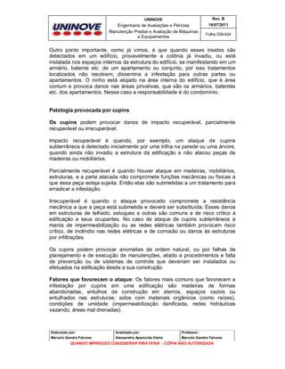 UNINOVE

Rev. B

Engenharia de Avaliações e Perícias
Manutenção Predial e Avaliação de Máquinas
e Equipamentos

16/07/2011
Folha 256/424

Outro ponto importante, como já vimos, é que quando esses insetos são
detectados em um edifício, provavelmente a colônia já invadiu, ou está
instalada nos espaços internos da estrutura do edifício, se manifestando em um
armário, batente etc. de um apartamento ou conjunto, por isso tratamentos
localizados não resolvem, dissemina a infestação para outras partes ou
apartamentos. O ninho está alojado na área interna do edifício, que é área
comum e provoca danos nas áreas privativas, que são os armários, batentes
etc. dos apartamentos. Nesse caso a responsabilidade é do condomínio.

Patologia provocada por cupins
Os cupins podem provocar danos de impacto recuperável, parcialmente
recuperável ou irrecuperável.
Impacto recuperável é quando, por exemplo, um ataque de cupins
subterrâneos é detectado inicialmente por uma trilha na parede ou uma árvore,
quando ainda não invadiu a estrutura da edificação e não atacou peças de
madeiras ou mobiliários.
Parcialmente recuperável é quando houver ataque em madeiras, mobiliários,
estruturas, e a parte atacada não compromete funções mecânicas ou físicas a
que essa peça esteja sujeita. Então elas são submetidas a um tratamento para
erradicar a infestação.
Irrecuperável é quando o ataque provocado compromete a resistência
mecânica a que a peça está submetida e deverá ser substituída. Esses danos
em estruturas de telhado, estuques e outras são comuns e de risco crítico à
edificação e seus ocupantes. No caso de ataque de cupins subterrâneos a
manta de impermeabilização ou as redes elétricas também provocam risco
crítico, de incêndio nas redes elétricas e de corrosão ou danos às estruturas
por infiltrações.
Os cupins podem provocar anomalias de ordem natural, ou por falhas de
planejamento e de execução de manutenções, aliado a procedimentos e falta
de prevenção ou de sistemas de controle que deveriam ser instalados ou
efetuados na edificação desde a sua construção.
Fatores que favorecem o ataque: Os fatores mais comuns que favorecem a
infestação por cupins em uma edificação são madeiras de formas
abandonadas, entulhos de construção em aterros, espaços vazios ou
entulhados nas estruturas; solos com materiais orgânicos (como raízes),
condições de umidade (impermeabilização danificada, redes hidráulicas
vazando, áreas mal drenadas).

Elaborado por:

Analisado por:

Professor :

Marcelo Gandra Falcone

Alessandra Aparecida Vieira

Marcelo Gandra Falcone

QUANDO IMPRESSO CONSIDERAR PIRATARIA - CÓPIA NÃO AUTORIZADA

 