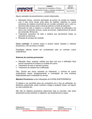 UNINOVE

Rev. B

Engenharia de Avaliações e Perícias
Manutenção Predial e Avaliação de Máquinas
e Equipamentos

16/07/2011
Folha 257/424

Alguns exemplos de procedimentos a serem observados:







Alterações físicas, incluindo eliminação de pontos de contato da madeira
com o solo como locais onde pisos de madeira, batentes ou outras
estruturas de madeira encontram-se em contato constante com o solo ou
alvenaria (fácil acesso entre o local da colônia e a fonte de alimento);
Remoção de toda a madeira e o entulho com celulose da edificação e da
área a ser construída, troncos, raízes de árvores, madeiramento de escora
de contensão, fôrmas etc.;
Tratamento preventivo de toda a madeira que permanecer fixada na
alvenaria ou estrutura;
Redução do excesso de umidade.

Como controlar: O primeiro passo é sempre utilizar medidas e métodos
preventivos, a fim de evitar a invasão.
Estratégias básicas devem ser consideradas para se controlar cupins
subterrâneos:
Sistemas de controle permanente:




Alteração física: qualquer medida que faça com que a edificação fique
menos susceptível ao acesso ou invasão de cupins;
Tratamento do solo ou barreira química;
Tratamento da madeira fixa à edificação.

Obs.: Devido aos riscos inerentes ao tratamento, o controle de cupins
subterrâneos requer obrigatoriamente a contratação de uma empresa
especializada para a realização do serviço.
Métodos Preventivos contra infestações de CUPINS SUBTERRÂNEOS.
O método a ser escolhido deve ser compatível com o tipo de edificação, ter
eficiência comprovada, poder controlar a praga a qualquer tempo, ser seguro
ao meio ambiente etc.
São três os métodos preventivos disponíveis hoje no mercado, mas todos
apresentam pontos positivos e negativos, que dissertaremos a seguir.

Elaborado por:

Analisado por:

Professor :

Marcelo Gandra Falcone

Alessandra Aparecida Vieira

Marcelo Gandra Falcone

QUANDO IMPRESSO CONSIDERAR PIRATARIA - CÓPIA NÃO AUTORIZADA

 