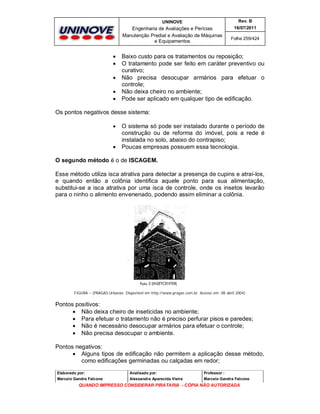 UNINOVE

Engenharia de Avaliações e Perícias
Manutenção Predial e Avaliação de Máquinas
e Equipamentos







Rev. B
16/07/2011
Folha 259/424

Baixo custo para os tratamentos ou reposição;
O tratamento pode ser feito em caráter preventivo ou
curativo;
Não precisa desocupar armários para efetuar o
controle;
Não deixa cheiro no ambiente;
Pode ser aplicado em qualquer tipo de edificação.

Os pontos negativos desse sistema:




O sistema só pode ser instalado durante o período de
construção ou de reforma do imóvel, pois a rede é
instalada no solo, abaixo do contrapiso;
Poucas empresas possuem essa tecnologia.

O segundo método é o de ISCAGEM.
Esse método utiliza isca atrativa para detectar a presença de cupins e atraí-los,
e quando então a colônia identifica aquele ponto para sua alimentação,
substitui-se a isca atrativa por uma isca de controle, onde os insetos levarão
para o ninho o alimento envenenado, podendo assim eliminar a colônia.

FIGURA – (PRAGAS Urbanas. Disponível em http://www.pragas.com.br. Acesso em: 08 abril 2004)

Pontos positivos:
 Não deixa cheiro de inseticidas no ambiente;
 Para efetuar o tratamento não é preciso perfurar pisos e paredes;
 Não é necessário desocupar armários para efetuar o controle;
 Não precisa desocupar o ambiente.
Pontos negativos:
 Alguns tipos de edificação não permitem a aplicação desse método,
como edificações germinadas ou calçadas em redor;
Elaborado por:

Analisado por:

Professor :

Marcelo Gandra Falcone

Alessandra Aparecida Vieira

Marcelo Gandra Falcone

QUANDO IMPRESSO CONSIDERAR PIRATARIA - CÓPIA NÃO AUTORIZADA

 