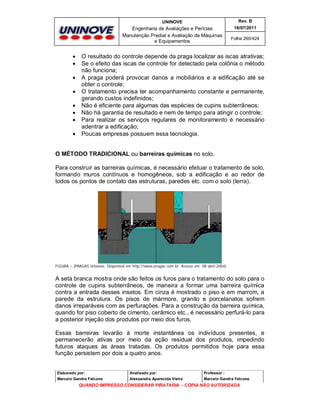 UNINOVE

Engenharia de Avaliações e Perícias
Manutenção Predial e Avaliação de Máquinas
e Equipamentos










Rev. B
16/07/2011
Folha 260/424

O resultado do controle depende da praga localizar as iscas atrativas;
Se o efeito das iscas de controle for detectado pela colônia o método
não funciona;
A praga poderá provocar danos a mobiliários e a edificação até se
obter o controle;
O tratamento precisa ter acompanhamento constante e permanente,
gerando custos indefinidos;
Não é eficiente para algumas das espécies de cupins subterrâneos;
Não há garantia de resultado e nem de tempo para atingir o controle;
Para realizar os serviços regulares de monitoramento é necessário
adentrar a edificação;
Poucas empresas possuem essa tecnologia.

O MÉTODO TRADICIONAL ou barreiras químicas no solo.
Para construir as barreiras químicas, é necessário efetuar o tratamento de solo,
formando muros contínuos e homogêneos, sob a edificação e ao redor de
todos os pontos de contato das estruturas, paredes etc. com o solo (terra).

FIGURA – (PRAGAS Urbanas. Disponível em http://www.pragas.com.br. Acesso em: 08 abril 2004)

A seta branca mostra onde são feitos os furos para o tratamento do solo para o
controle de cupins subterrâneos, de maneira a formar uma barreira química
contra a entrada desses insetos. Em cinza é mostrado o piso e em marrom, a
parede da estrutura. Os pisos de mármore, granito e porcelanatos sofrem
danos irreparáveis com as perfurações. Para a construção da barreira química,
quando for piso coberto de cimento, cerâmico etc., é necessário perfurá-lo para
a posterior injeção dos produtos por meio dos furos.
Essas barreiras levarão à morte instantânea os indivíduos presentes, e
permanecerão ativas por meio da ação residual dos produtos, impedindo
futuros ataques às áreas tratadas. Os produtos permitidos hoje para essa
função persistem por dois a quatro anos.

Elaborado por:

Analisado por:

Professor :

Marcelo Gandra Falcone

Alessandra Aparecida Vieira

Marcelo Gandra Falcone

QUANDO IMPRESSO CONSIDERAR PIRATARIA - CÓPIA NÃO AUTORIZADA

 