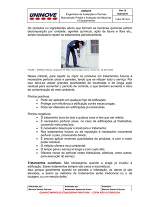 UNINOVE

Rev. B

Engenharia de Avaliações e Perícias
Manutenção Predial e Avaliação de Máquinas
e Equipamentos

16/07/2011
Folha 261/424

Os produtos ou ingredientes ativos que formam as barreiras químicas sofrem
decomposição por umidade, agentes químicos, ação de fauna e flora etc.,
sendo necessário repetir os tratamentos periodicamente.

FIGURA – (PRAGAS Urbanas. Disponível em http://www.pragas.com.br. Acesso em: 08 abril 2004)

Nesse método, para repetir ou repor os produtos em tratamentos futuros é
necessário perfurar pisos e paredes, tendo que se refazer todo o serviço. Por
isso deve-se utilizar grandes quantidades de inseticidas e de longa ação
residual para aumentar o período de controle, o que também aumenta o risco
de contaminação do meio ambiente.
Pontos positivos:
 Pode ser aplicado em qualquer tipo de edificação;
 Protege com eficiência a edificação contra essas pragas;
 Pode ser efetuado em edificações já construídas.
Pontos negativos:
 O tratamento dura de dois a quatros anos e tem que ser refeito;
 É necessário perfurar pisos, no caso de edificações já finalizadas,
causando mais prejuízos;
 É necessário desocupar o local para o tratamento;
 Nos tratamentos futuros ou de reposição é necessário novamente
perfurar o piso, provocando danos;
 É preciso aplicar enormes quantidades de produtos, e com o maior
poder residual;
 O método oferece risco ambiental;
 O tempo para o serviço é longo e com custo alto;
 Oferece riscos de perfurar redes hidráulicas, elétricas, entre outros,
para execução do serviço.
Tratamentos curativos: São necessários quando a praga já invadiu a
edificação. Esses tratamentos sempre são caros e traumáticos.
Isso porque geralmente quando se percebe a infestação, os danos já são
elevados, e assim os métodos de tratamentos serão tradicional ou o de
iscagem, ou um mescla deles.

Elaborado por:

Analisado por:

Professor :

Marcelo Gandra Falcone

Alessandra Aparecida Vieira

Marcelo Gandra Falcone

QUANDO IMPRESSO CONSIDERAR PIRATARIA - CÓPIA NÃO AUTORIZADA

 