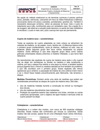 UNINOVE

Rev. B

Engenharia de Avaliações e Perícias
Manutenção Predial e Avaliação de Máquinas
e Equipamentos

16/07/2011
Folha 262/424

Na opção do método tradicional ou de barreiras químicas é preciso perfurar
pisos, paredes, estruturas, colocando em risco as redes hidráulicas e elétricas,
provocando danos em pisos e paredes, porcelanatos, granitos etc. Também é
necessário desocupar armários, retirar as pessoas do local, mais o custo do
tratamento que é alto, contribuindo para um verdadeiro caos. Se a opção for o
de iscagem, até obter-se a solução pode demorar e a perda de mais mobiliários
é inevitável, o custo é mais caro, pois o serviço tem que ser permanente.

Cupins de madeira seca – características
Todas as espécies de cupins adaptadas ao meio urbano se alimentam da
celulose da madeira, ou de papéis, couro, tecidos etc. A diferença básica entre
o primeiro grupo (subterrâneos), como já citamos, nidificam no solo, mas as
espécies desse segundo grupo têm seus ninhos localizados na própria
madeira. Outra diferença é que este segundo grupo deixa como rastros
grânulos amontoados (fezes) próximos à madeira infestada, o que torna fácil
detectá-lo.
Os reprodutores das espécies de cupins de madeira seca após o vôo nupcial
irão se alojar em rachaduras ou fendas na madeira e nela constituirão a
colônia, por isso o ataque fica restrito a uma peça ou móvel, e também explica
porque jogando fora o móvel ou madeira atacada se livra também do problema,
o que não acontece com o primeiro grupo. Essas espécies são menos
agressivas que a anterior; a população de insetos de uma colônia é bem menor
e se o móvel fosse tratado preventivamente pelo fabricante, não teríamos o
ataque.
Medidas Preventivas: Existem ainda uma série de medidas que podem ser
consideradas preventivas ao ataque de cupins de madeira seca. São elas.:




Uso de madeiras tratadas durante a construção do imóvel ou montagem
dos móveis;
Uso de madeiras naturalmente mais resistentes;
Proteção da superfície exterior das madeiras com tintas, vernizes ou outras
coberturas apropriadas, com o objetivo de tapar frestas e ranhuras onde os
cupins possam se alojar.

Coleópteros – características
Coleópteros é a ordem dos insetos, com cerca de 900 espécies xilófagas
descritas. Esses insetos são conhecidos por brocas ou caranchos. Esses
insetos não são sociais, apesar de em uma infestação haver vários indivíduos.
Elaborado por:

Analisado por:

Professor :

Marcelo Gandra Falcone

Alessandra Aparecida Vieira

Marcelo Gandra Falcone

QUANDO IMPRESSO CONSIDERAR PIRATARIA - CÓPIA NÃO AUTORIZADA

 