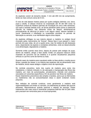 UNINOVE

Rev. B

Engenharia de Avaliações e Perícias
Manutenção Predial e Avaliação de Máquinas
e Equipamentos

16/07/2011
Folha 263/424

As espécies variam de tamanho desde -1 mm até 200 mm de comprimento,
tendo as mais comuns cerca de 5 mm.
O ciclo de vida desses insetos passa por quatro estágios distintos: ovo, larva,
pupa e adulto. O ataque inicia-se na ovoposição (de 30 até 400 ovos) na
superfície cortical da madeira (período de incubação de uma a três semanas),
que após a eclosão desses ovos, as larvas penetram pelos poros ou aberturas
naturais da madeira, não deixando sinais de ataque, alimentando-se
principalmente de alburnos já secos e em alguns casos, atacam também o
cerne. Geralmente a infestação ou ovoposição acontece no período de
fabricação ou serraria, e se manifestam alguns anos depois.
As espécies xilófagas na sua maioria atacam a madeira no estágio larval
chamado pelos marceneiros de “brocas”. Nessa fase é que passam o maior
período de suas vidas, de um a quatro anos, mas há relatos de até dezesseis
anos, dependendo da espécie e condições ambientais, onde se desenvolverão
e se alimentação, degradando a madeira.
Somente então quando essa larva, depois de passar pelo estágio de pupa,
dentro da madeira, atinge a fase adulta. Então um pequeno besouro alado
chamado de caruncho sai da madeira e é quando visualizamos pequenos
orifícios e o pó fino como de farinha ou fubá.
Quando saem da madeira para copularem estão na fase adulta e viverão pouco
tempo, questão de meses, e na maioria das espécies não se alimentarão mais
da madeira, tendo nesse estágio o objetivo único de reprodução.
No controle preventivo, tanto dos cupins de madeira seca como dos
coleópteros, o método indicado é o de saturação e impregnação das fibras das
madeira, por meio de pulverizações, pincelamento, imersão com produtos
veiculados em solventes específicos a fim de penetrar nas fibras da madeira.
Esses tratamentos preventivos são simples e baratos, pena que os fabricantes
ou madeireiros não se conscientizaram disso e assim evitariam muitos
prejuízos.
Nos métodos de controle curativos, como geralmente a madeira está
impermeabilizada com tintas ou vernizes, os tratamentos já citados são poucos
eficientes. Recomenda-se quando possível o método de expurgo. Esses
tratamentos são mais caros e raramente compensa fazê-los não só pelo valor,
pois precisam ser removidos para um local apropriado.

Elaborado por:

Analisado por:

Professor :

Marcelo Gandra Falcone

Alessandra Aparecida Vieira

Marcelo Gandra Falcone

QUANDO IMPRESSO CONSIDERAR PIRATARIA - CÓPIA NÃO AUTORIZADA

 