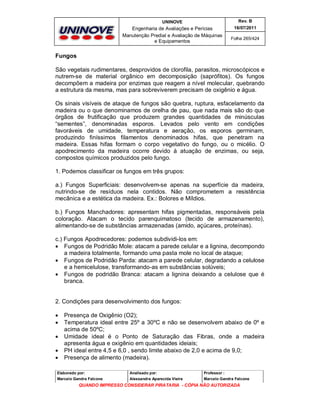 UNINOVE

Rev. B

Engenharia de Avaliações e Perícias
Manutenção Predial e Avaliação de Máquinas
e Equipamentos

16/07/2011
Folha 265/424

Fungos
São vegetais rudimentares, desprovidos de clorofila, parasitos, microscópicos e
nutrem-se de material orgânico em decomposição (saprófitos). Os fungos
decompõem a madeira por enzimas que reagem a nível molecular, quebrando
a estrutura da mesma, mas para sobreviverem precisam de oxigênio e água.
Os sinais visíveis de ataque de fungos são quebra, ruptura, esfacelamento da
madeira ou o que denominamos de orelha de pau, que nada mais são do que
órgãos de frutificação que produzem grandes quantidades de minúsculas
“sementes”, denominadas esporos. Levados pelo vento em condições
favoráveis de umidade, temperatura e aeração, os esporos germinam,
produzindo finíssimos filamentos denominados hifas, que penetram na
madeira. Essas hifas formam o corpo vegetativo do fungo, ou o micélio. O
apodrecimento da madeira ocorre devido à atuação de enzimas, ou seja,
compostos químicos produzidos pelo fungo.
1. Podemos classificar os fungos em três grupos:
a.) Fungos Superficiais: desenvolvem-se apenas na superfície da madeira,
nutrindo-se de resíduos nela contidos. Não comprometem a resistência
mecânica e a estética da madeira. Ex.: Bolores e Míldios.
b.) Fungos Manchadores: apresentam hifas pigmentadas, responsáveis pela
coloração. Atacam o tecido parenquimatoso (tecido de armazenamento),
alimentando-se de substâncias armazenadas (amido, açúcares, proteínas).
c.) Fungos Apodrecedores: podemos subdividi-los em:
 Fungos de Podridão Mole: atacam a parede celular e a lignina, decompondo
a madeira totalmente, formando uma pasta mole no local de ataque;
 Fungos de Podridão Parda: atacam a parede celular, degradando a celulose
e a hemicelulose, transformando-as em substâncias solúveis;
 Fungos de podridão Branca: atacam a lignina deixando a celulose que é
branca.

2. Condições para desenvolvimento dos fungos:






Presença de Oxigênio (O2);
Temperatura ideal entre 25º a 30ºC e não se desenvolvem abaixo de 0º e
acima de 50ºC;
Umidade ideal é o Ponto de Saturação das Fibras, onde a madeira
apresenta água e oxigênio em quantidades ideiais;
PH ideal entre 4,5 e 6,0 , sendo limite abaixo de 2,0 e acima de 9,0;
Presença de alimento (madeira).

Elaborado por:

Analisado por:

Professor :

Marcelo Gandra Falcone

Alessandra Aparecida Vieira

Marcelo Gandra Falcone

QUANDO IMPRESSO CONSIDERAR PIRATARIA - CÓPIA NÃO AUTORIZADA

 
