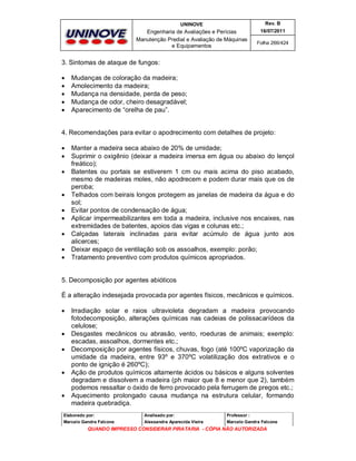 UNINOVE

Rev. B

Engenharia de Avaliações e Perícias
Manutenção Predial e Avaliação de Máquinas
e Equipamentos

16/07/2011
Folha 266/424

3. Sintomas de ataque de fungos:






Mudanças de coloração da madeira;
Amolecimento da madeira;
Mudança na densidade, perda de peso;
Mudança de odor, cheiro desagradável;
Aparecimento de “orelha de pau”.

4. Recomendações para evitar o apodrecimento com detalhes de projeto:











Manter a madeira seca abaixo de 20% de umidade;
Suprimir o oxigênio (deixar a madeira imersa em água ou abaixo do lençol
freático);
Batentes ou portais se estiverem 1 cm ou mais acima do piso acabado,
mesmo de madeiras moles, não apodrecem e podem durar mais que os de
peroba;
Telhados com beirais longos protegem as janelas de madeira da água e do
sol;
Evitar pontos de condensação de água;
Aplicar impermeabilizantes em toda a madeira, inclusive nos encaixes, nas
extremidades de batentes, apoios das vigas e colunas etc.;
Calçadas laterais inclinadas para evitar acúmulo de água junto aos
alicerces;
Deixar espaço de ventilação sob os assoalhos, exemplo: porão;
Tratamento preventivo com produtos químicos apropriados.

5. Decomposição por agentes abióticos
È a alteração indesejada provocada por agentes físicos, mecânicos e químicos.









Irradiação solar e raios ultravioleta degradam a madeira provocando
fotodecomposição, alterações químicas nas cadeias de polissacarídeos da
celulose;
Desgastes mecânicos ou abrasão, vento, roeduras de animais; exemplo:
escadas, assoalhos, dormentes etc.;
Decomposição por agentes físicos, chuvas, fogo (até 100ºC vaporização da
umidade da madeira, entre 93º e 370ºC volatilização dos extrativos e o
ponto de ignição é 260ºC);
Ação de produtos químicos altamente ácidos ou básicos e alguns solventes
degradam e dissolvem a madeira (ph maior que 8 e menor que 2), também
podemos ressaltar o óxido de ferro provocado pela ferrugem de pregos etc.;
Aquecimento prolongado causa mudança na estrutura celular, formando
madeira quebradiça.

Elaborado por:

Analisado por:

Professor :

Marcelo Gandra Falcone

Alessandra Aparecida Vieira

Marcelo Gandra Falcone

QUANDO IMPRESSO CONSIDERAR PIRATARIA - CÓPIA NÃO AUTORIZADA

 