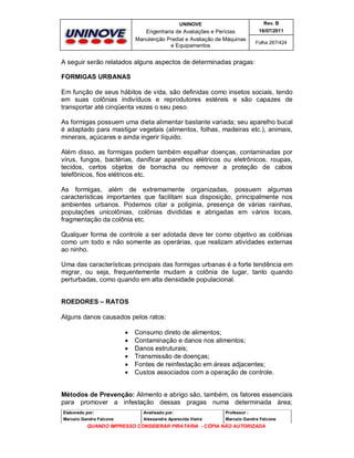 UNINOVE

Rev. B

Engenharia de Avaliações e Perícias
Manutenção Predial e Avaliação de Máquinas
e Equipamentos

16/07/2011
Folha 267/424

A seguir serão relatados alguns aspectos de determinadas pragas:
FORMIGAS URBANAS
Em função de seus hábitos de vida, são definidas como insetos sociais, tendo
em suas colônias indivíduos e reprodutores estéreis e são capazes de
transportar até cinqüenta vezes o seu peso.
As formigas possuem uma dieta alimentar bastante variada; seu aparelho bucal
é adaptado para mastigar vegetais (alimentos, folhas, madeiras etc.), animais,
minerais, açúcares e ainda ingerir líquido.
Além disso, as formigas podem também espalhar doenças, contaminadas por
vírus, fungos, bactérias, danificar aparelhos elétricos ou eletrônicos, roupas,
tecidos, certos objetos de borracha ou remover a proteção de cabos
telefônicos, fios elétricos etc.
As formigas, além de extremamente organizadas, possuem algumas
características importantes que facilitam sua disposição, principalmente nos
ambientes urbanos. Podemos citar a poliginia, presença de várias rainhas,
populações unicolônias, colônias divididas e abrigadas em vários locais,
fragmentação da colônia etc.
Qualquer forma de controle a ser adotada deve ter como objetivo as colônias
como um todo e não somente as operárias, que realizam atividades externas
ao ninho.
Uma das características principais das formigas urbanas é a forte tendência em
migrar, ou seja, frequentemente mudam a colônia de lugar, tanto quando
perturbadas, como quando em alta densidade populacional.
ROEDORES – RATOS
Alguns danos causados pelos ratos:







Consumo direto de alimentos;
Contaminação e danos nos alimentos;
Danos estruturais;
Transmissão de doenças;
Fontes de reinfestação em áreas adjacentes;
Custos associados com a operação de controle.

Métodos de Prevenção: Alimento e abrigo são, também, os fatores essenciais
para promover a infestação dessas pragas numa determinada área;
Elaborado por:

Analisado por:

Professor :

Marcelo Gandra Falcone

Alessandra Aparecida Vieira

Marcelo Gandra Falcone

QUANDO IMPRESSO CONSIDERAR PIRATARIA - CÓPIA NÃO AUTORIZADA

 
