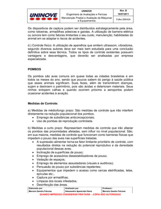 UNINOVE

Rev. B

Engenharia de Avaliações e Perícias
Manutenção Predial e Avaliação de Máquinas
e Equipamentos

16/07/2011
Folha 269/424

Os dispositivos de captura podem ser distribuídos estrategicamente pela área,
como ratoeiras, armadilhas adesivas e gaiolas. A utilização de barreira elétrica
ou sonora tem como fatores limitantes o seu custo, manutenção, habilidades do
animal em se adaptar e riscos de acidentes.
d.) Controle físico: A utilização de aparelhos que emitem ultrassom, vibradores,
segundo diversos autores deve ser mais bem estudada para uma conclusão
definitiva sobre essa técnica. Todos os tipos de controle existentes possuem
vantagens e desvantagens, que deverão ser analisadas por empresa
especializada.

POMBOS
Os pombos são aves comuns em quase todas as cidades brasileiras e em
todos os meses do ano, sendo que poucos sabem do perigo à saúde pública
que esses animais significam. Suas fezes, além de transmitirem doenças,
sujam e destroem o patrimônio, pois são ácidas e deterioram materiais. Seus
ninhos entopem calhas e quando ocorrem próximo a aeroportos podem
ocasionar acidentes à aviação.
Medidas de Controle:
a) Medidas de médio/longo prazo: São medidas de controle que irão interferir
diretamente na redução populacional dos pombos.
 Emprego de substâncias anticoncepcionais;
 Uso de pombas de reprodução controlada.
b) Medidas a curto prazo: Representam medidas de controle que irão afastar
os pombos das proximidades afetadas, sem influir no nível populacional. São,
em sua maioria, medidas de controle que funcionam como barreiras físicas que
impedem o pouso das aves nas superfícies tratadas.
 A supressão alimentar torna-se fator limitante prioritário de controle, com
resultados diretos na redução do potencial reprodutivo e da densidade
populacional dessas aves;
 Inclinação de superfícies de pouso;
 Emprego de acessórios desestabilizadores de pouso;
 Vedação de espaços;
 Emprego de elementos assustadores (visuais e auditivos);
 Persuasão do pouso por substâncias repelentes;
 Equipamentos que impedem o acesso como cercas eletrificadas, telas,
epículas etc.;
 Captura por armadilhas;
 Limpeza dos locais infestados;
 Desinfecção das áreas.
Elaborado por:

Analisado por:

Professor :

Marcelo Gandra Falcone

Alessandra Aparecida Vieira

Marcelo Gandra Falcone

QUANDO IMPRESSO CONSIDERAR PIRATARIA - CÓPIA NÃO AUTORIZADA

 