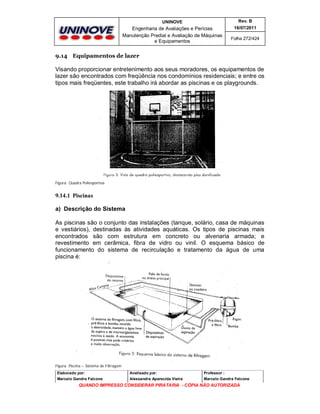 UNINOVE

Rev. B

Engenharia de Avaliações e Perícias
Manutenção Predial e Avaliação de Máquinas
e Equipamentos

16/07/2011
Folha 272/424

9.14 Equipamentos de lazer

Visando proporcionar entretenimento aos seus moradores, os equipamentos de
lazer são encontrados com freqüência nos condomínios residenciais; e entre os
tipos mais freqüentes, este trabalho irá abordar as piscinas e os playgrounds.

Figura: Quadra Poliesportiva

9.14.1 Piscinas
a) Descrição do Sistema
As piscinas são o conjunto das instalações (tanque, solário, casa de máquinas
e vestiários), destinadas às atividades aquáticas. Os tipos de piscinas mais
encontrados são com estrutura em concreto ou alvenaria armada; e
revestimento em cerâmica, fibra de vidro ou vinil. O esquema básico de
funcionamento do sistema de recirculação e tratamento da água de uma
piscina é:

Figura: Piscina – Sistema de Filtragem
Elaborado por:

Analisado por:

Professor :

Marcelo Gandra Falcone

Alessandra Aparecida Vieira

Marcelo Gandra Falcone

QUANDO IMPRESSO CONSIDERAR PIRATARIA - CÓPIA NÃO AUTORIZADA

 