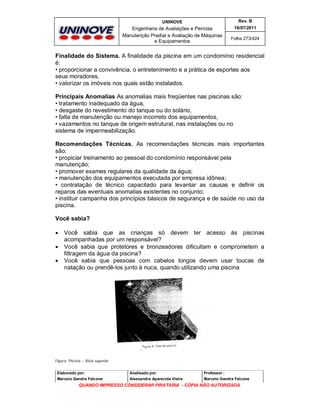 UNINOVE

Rev. B

Engenharia de Avaliações e Perícias
Manutenção Predial e Avaliação de Máquinas
e Equipamentos

16/07/2011
Folha 273/424

Finalidade do Sistema. A finalidade da piscina em um condomínio residencial
é:
• proporcionar a convivência, o entretenimento e a prática de esportes aos
seus moradores,
• valorizar os imóveis nos quais estão instalados.
Principais Anomalias As anomalias mais freqüentes nas piscinas são:
• tratamento inadequado da água,
• desgaste do revestimento do tanque ou do solário,
• falta de manutenção ou manejo incorreto dos equipamentos,
• vazamentos no tanque de origem estrutural, nas instalações ou no
sistema de impermeabilização.
Recomendações Técnicas. As recomendações técnicas mais importantes
são:
• propiciar treinamento ao pessoal do condomínio responsável pela
manutenção;
• promover exames regulares da qualidade da água;
• manutenção dos equipamentos executada por empresa idônea;
• contratação de técnico capacitado para levantar as causas e definir os
reparos das eventuais anomalias existentes no conjunto;
• instituir campanha dos princípios básicos de segurança e de saúde no uso da
piscina.
Você sabia?




Você sabia que as crianças só devem ter acesso às piscinas
acompanhadas por um responsável?
Você sabia que protetores e bronzeadores dificultam e comprometem a
filtragem da água da piscina?
Você sabia que pessoas com cabelos longos devem usar toucas de
natação ou prendê-los junto à nuca, quando utilizando uma piscina

Figura: Piscina – Vista superior
Elaborado por:

Analisado por:

Professor :

Marcelo Gandra Falcone

Alessandra Aparecida Vieira

Marcelo Gandra Falcone

QUANDO IMPRESSO CONSIDERAR PIRATARIA - CÓPIA NÃO AUTORIZADA

 