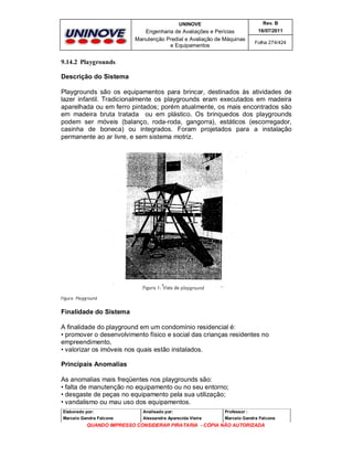 UNINOVE

Rev. B

Engenharia de Avaliações e Perícias
Manutenção Predial e Avaliação de Máquinas
e Equipamentos

16/07/2011
Folha 274/424

9.14.2 Playgrounds
Descrição do Sistema
Playgrounds são os equipamentos para brincar, destinados às atividades de
lazer infantil. Tradicionalmente os playgrounds eram executados em madeira
aparelhada ou em ferro pintados; porém atualmente, os mais encontrados são
em madeira bruta tratada ou em plástico. Os brinquedos dos playgrounds
podem ser móveis (balanço, roda-roda, gangorra), estáticos (escorregador,
casinha de boneca) ou integrados. Foram projetados para a instalação
permanente ao ar livre, e sem sistema motriz.

Figura: Playground

Finalidade do Sistema
A finalidade do playground em um condomínio residencial é:
• promover o desenvolvimento físico e social das crianças residentes no
empreendimento,
• valorizar os imóveis nos quais estão instalados.
Principais Anomalias
As anomalias mais freqüentes nos playgrounds são:
• falta de manutenção no equipamento ou no seu entorno;
• desgaste de peças no equipamento pela sua utilização;
• vandalismo ou mau uso dos equipamentos.
Elaborado por:

Analisado por:

Professor :

Marcelo Gandra Falcone

Alessandra Aparecida Vieira

Marcelo Gandra Falcone

QUANDO IMPRESSO CONSIDERAR PIRATARIA - CÓPIA NÃO AUTORIZADA

 