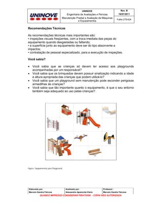 UNINOVE

Rev. B

Engenharia de Avaliações e Perícias
Manutenção Predial e Avaliação de Máquinas
e Equipamentos

16/07/2011
Folha 275/424

Recomendações Técnicas
As recomendações técnicas mais importantes são:
• inspeções visuais freqüentes, com a troca imediata das peças do
equipamento quando desgastadas ou faltando;
• a superfície junto ao equipamento deve ser do tipo absorvente a
impactos;
• contratação de pessoal especializado, para a execução de inspeções.
Você sabia?





Você sabia que as crianças só devem ter acesso aos playgrounds
acompanhadas por um responsável?
Você sabia que os brinquedos devem possuir sinalização indicando a idade
e altura apropriada das crianças que podem utilizá-lo?
Você sabia que um playground sem manutenção pode esconder perigosas
armadilhas às crianças?
Você sabia que tão importante quanto o equipamento, é que o seu entorno
também seja adequado ao uso pelas crianças?

Figura: Equipamentos para Playground

Elaborado por:

Analisado por:

Professor :

Marcelo Gandra Falcone

Alessandra Aparecida Vieira

Marcelo Gandra Falcone

QUANDO IMPRESSO CONSIDERAR PIRATARIA - CÓPIA NÃO AUTORIZADA

 
