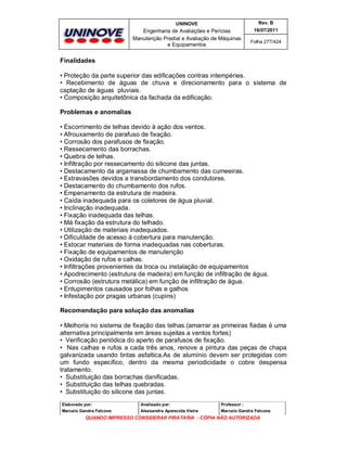 UNINOVE

Rev. B

Engenharia de Avaliações e Perícias
Manutenção Predial e Avaliação de Máquinas
e Equipamentos

16/07/2011
Folha 277/424

Finalidades
• Proteção da parte superior das edificações contras intempéries.
• Recebimento de águas de chuva e direcionamento para o sistema de
captação de águas pluviais.
• Composição arquitetônica da fachada da edificação.
Problemas e anomalias
• Escorrimento de telhas devido à ação dos ventos.
• Afrouxamento de parafuso de fixação.
• Corrosão dos parafusos de fixação.
• Ressecamento das borrachas.
• Quebra de telhas.
• Infiltração por ressecamento do silicone das juntas.
• Destacamento da argamassa de chumbamento das cumeeiras.
• Extravasões devidos a transbordamento dos condutores.
• Destacamento do chumbamento dos rufos.
• Empenamento da estrutura de madeira.
• Caída inadequada para os coletores de água pluvial.
• Inclinação inadequada.
• Fixação inadequada das telhas.
• Má fixação da estrutura do telhado.
• Utilização de materiais inadequados.
• Dificuldade de acesso à cobertura para manutenção.
• Estocar materiais de forma inadequadas nas coberturas.
• Fixação de equipamentos de manutenção
• Oxidação de rufos e calhas.
• Infiltrações provenientes da troca ou instalação de equipamentos
• Apodrecimento (estrutura de madeira) em função de infiltração de água.
• Corrosão (estrutura metálica) em função de infiltração de água.
• Entupimentos causados por folhas e galhos
• Infestação por pragas urbanas (cupins)
Recomendação para solução das anomalias
• Melhoria no sistema de fixação das telhas.(amarrar as primeiras fiadas é uma
alternativa principalmente em áreas sujeitas a ventos fortes)
• Verificação periódica do aperto de parafusos de fixação.
• Nas calhas e rufos a cada três anos, renove a pintura das peças de chapa
galvanizada usando tintas asfaltica.As de alumínio devem ser protegidas com
um fundo especifico, dentro da mesma periodicidade o cobre despensa
tratamento.
• Substituição das borrachas danificadas.
• Substituição das telhas quebradas.
• Substituição do silicone das juntas.
Elaborado por:

Analisado por:

Professor :

Marcelo Gandra Falcone

Alessandra Aparecida Vieira

Marcelo Gandra Falcone

QUANDO IMPRESSO CONSIDERAR PIRATARIA - CÓPIA NÃO AUTORIZADA

 