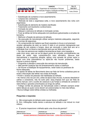 UNINOVE

Rev. B

Engenharia de Avaliações e Perícias
Manutenção Predial e Avaliação de Máquinas
e Equipamentos

16/07/2011
Folha 278/424

• Substituição de cumeeira e novo assentamento.
• Limpeza dos condutores.
• Retirada de toda a argamassa solta, e novo assentamento dos rufos com
argamassa.
• Substituição do elemento de madeira danificado
• Tratamento com lixamento e anticorrosivo.
• Correção da caída.
• Adequar a estrutura do telhado à inclinação correta.
• Fixar as telhas de forma adequada com parafusos galvanizados e arruelas de
borracha.
• Melhorar a fixação da estrutura do telhado.
• Na execução da manutenção utilizar sempre materiais adequados, seguindo
as normas de segurança.
• Os componentes de madeira que ficam expostos à chuva e sol precisam
receber aplicações de stain ou verniz O stain é um produto impregnante que
protege de raio solares e fungos, deve ser renovado a cada dois ano se a
edificação ficar no litoral a manutenção terá que ser feita todo o ano.
• No caso da estrutura ser metálica recomenda-se fazer uma inspeção a
cada cinco anos, para ver se há algum ponto de corrosão, principalmente nas
áreas de solda, mais vulneráveis.Em caso afirmativo, deve-se lixar
manualmente a superfície atingida, aplicar uma camada de primer epóxi e
pintar com tinta polioretânica ou epóxi.Se não houver problemas, basta
renovar a pintura original.
• Programar e planejar a execução dos serviços de manutenção.
• Não permitir qualquer tipo de armazenamento sobre a cobertura
• Se houver a instalação de equipamentos, vedar todos os parafusos de
forma adequada.
• O aperto de telhas de fibrocimento deve ser feito de forma cuidadosa para se
evitar a fissuração das telhas nas ondas de fixação.
• Proibir o acesso de pessoas não habilitadas ao telhado.
• Ao menos uma vez por ano, antes da época das chuvas, é preciso desobstruir
calhas e condutores, não há outro jeito: essa limpeza tem que ser feita de
forma manual, com o auxilio de vassoura e pá.Tampe a entrada do condutor e
retire folhas e gravetos amontoados ao longo da calhas.
• Trafego correto de pessoas da manutenção sobre o telhado (sempre andar
sobre tábuas as quais nunca devem ser posicionadas no meio das telhas).
• Nunca trafegar sobre telhas úmidas ou molhadas.

Perguntas e respostas
 Má conservação do telhado pode causar danos à edificação?
R: Sim, infiltrações trarão danos a estrutura do telhado e ao imóvel no nível
inferior.


É preciso inspecionar o telhado após uma chuva de granizo?

Elaborado por:

Analisado por:

Professor :

Marcelo Gandra Falcone

Alessandra Aparecida Vieira

Marcelo Gandra Falcone

QUANDO IMPRESSO CONSIDERAR PIRATARIA - CÓPIA NÃO AUTORIZADA

 