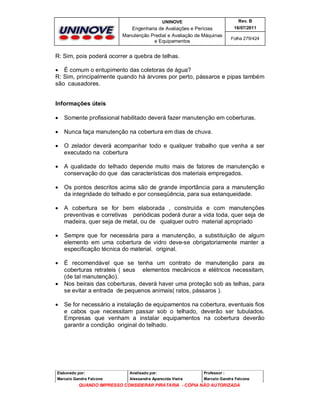 UNINOVE

Rev. B

Engenharia de Avaliações e Perícias
Manutenção Predial e Avaliação de Máquinas
e Equipamentos

16/07/2011
Folha 279/424

R: Sim, pois poderá ocorrer a quebra de telhas.
 É comum o entupimento das coletoras de água?
R: Sim, principalmente quando há árvores por perto, pássaros e pipas também
são causadores.
Informações úteis


Somente profissional habilitado deverá fazer manutenção em coberturas.



Nunca faça manutenção na cobertura em dias de chuva.



O zelador deverá acompanhar todo e qualquer trabalho que venha a ser
executado na cobertura



A qualidade do telhado depende muito mais de fatores de manutenção e
conservação do que das características dos materiais empregados.



Os pontos descritos acima são de grande importância para a manutenção
da integridade do telhado e por conseqüência, para sua estanqueidade.



A cobertura se for bem elaborada , construída e com manutenções
preventivas e corretivas periódicas poderá durar a vida toda, quer seja de
madeira, quer seja de metal, ou de qualquer outro material apropriado



Sempre que for necessária para a manutenção, a substituição de algum
elemento em uma cobertura de vidro deve-se obrigatoriamente manter a
especificação técnica do material. original.



É recomendável que se tenha um contrato de manutenção para as
coberturas retrateis ( seus elementos mecânicos e elétricos necessitam,
(de tal manutenção).
Nos beirais das coberturas, deverá haver uma proteção sob as telhas, para
se evitar a entrada de pequenos animais( ratos, pássaros ).





Se for necessário a instalação de equipamentos na cobertura, eventuais fios
e cabos que necessitam passar sob o telhado, deverão ser tubulados.
Empresas que venham a instalar equipamentos na cobertura deverão
garantir a condição original do telhado.

Elaborado por:

Analisado por:

Professor :

Marcelo Gandra Falcone

Alessandra Aparecida Vieira

Marcelo Gandra Falcone

QUANDO IMPRESSO CONSIDERAR PIRATARIA - CÓPIA NÃO AUTORIZADA

 