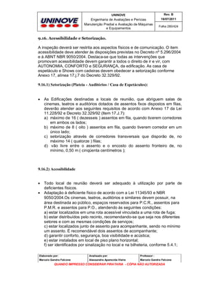 UNINOVE

Rev. B

Engenharia de Avaliações e Perícias
Manutenção Predial e Avaliação de Máquinas
e Equipamentos

16/07/2011
Folha 280/424

9.16. Acessibilidade e Setorização.

A inspeção deverá ser restrita aos aspectos físicos e de comunicação. O item
acessibilidade deve atender às disposições previstas no Decreto nº 5.296/2004
e à ABNT NBR 9050/2004. Destaca-se que todas as intervenções que
promovam acessibilidade devem garantir a todos o direito de ir e vir, com
AUTONOMIA, CONFORTO e SEGURANÇA, da edificação. As casa de
espetáculo e Shows com cadeiras devem obedecer a setorização conforme
Anexo 17, alínea 17.j.7 do Decreto 32.329/92.
9.16.1) Setorização (Plateia - Auditórios / Casa de Espetáculos):



As Edificações destinadas a locais de reunião, que abriguem salas de
cinemas, teatros e auditórios dotados de assentos fixos dispostos em filas,
deverão atender aos seguintes requisitos de acordo com Anexo 17 da Lei
11.228/92 e Decreto 32.329/92 (Item 17.J.7):
a) máximo de 16 ( dezesseis ) assentos em fila, quando tiverem corredores
em ambos os lados;
b) máximo de 8 ( oito ) assentos em fila, quando tiverem corredor em um
único lado;
c) setorização através de corredores transversais que disporão de, no
máximo 14 ( quatorze ) filas;
d) vão livre entre o assento e o encosto do assento fronteiro de, no
mínimo, 0,50 m ( cinqüenta centímetros );

9.16.2) Acessibilidade




Todo local de reunião deverá ser adequado à utilização por parte de
deficientes físicos.
Adaptação à deficiente físico de acordo com a Lei 11345/93 e NBR
9050/2004.Os cinemas, teatros, auditórios e similares devem possuir, na
área destinada ao público, espaços reservados para P.C.R., assentos para
P.M.R. e assentos para P.O., atendendo às seguintes condições:
a) estar localizados em uma rota acessível vinculada a uma rota de fuga;
b) estar distribuídos pelo recinto, recomendando-se que seja nos diferentes
setores e com as mesmas condições de serviços;
c) estar localizados junto de assento para acompanhante, sendo no mínimo
um assento. É recomendável dois assentos de acompanhante;
d) garantir conforto, segurança, boa visibilidade e acústica;
e) estar instalados em local de piso plano horizontal;
f) ser identificados por sinalização no local e na bilheteria, conforme 5.4.1;

Elaborado por:

Analisado por:

Professor :

Marcelo Gandra Falcone

Alessandra Aparecida Vieira

Marcelo Gandra Falcone

QUANDO IMPRESSO CONSIDERAR PIRATARIA - CÓPIA NÃO AUTORIZADA

 