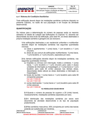 UNINOVE

Rev. B

Engenharia de Avaliações e Perícias
Manutenção Predial e Avaliação de Máquinas
e Equipamentos

16/07/2011
Folha 283/424

9.17 Sistema de Condições Sanitárias

Toda edificação deverá dispor de instalações sanitárias conforme disposto no
presente Capítulo, na razão de sua população e em função da atividade
desenvolvida.
QUANTIFICAÇÃO
Os índices para a determinação do número de pessoas serão os mesmos
adotados na tabela de Lotação das Edificações no Capítulo 12, devendo ser
descontadas da área bruta da edificação, para este fim, as áreas destinadas à
própria instalação sanitária e garagens de uso exclusivo.
1-As edificações destinadas a uso residencial unifamiliar e multifamiliar
deverão dispor de instalações sanitárias nas seguintes quantidades
mínimas:
a) casas e apartamentos: 1 (uma) bacia, 1 (um lavatório e 1 (um)
chuveiro;
b) áreas de uso comum de edificações multifamiliares: 1(uma) bacia,
1 (um) lavatório, e 1 (um) chuveiro, separados por sexo.
2-As demais edificações deverão dispor de instalações sanitárias, nas
seguintes quantidades mínimas:
a) hospitais ou clínicas com internação, hotéis e similares: 1 (uma)
bacia, 1 (um) lavatório e 1 (um) chuveiro para cada 2 (duas)
unidades de internação ou hospedagem, e 1 (uma) bacia e 1 (um)
lavatório para cada 20 (vinte) pessoas nas demais áreas,
descontadas deste cálculo as áreas destinadas a internação ou
hospedagem;
b) locais de reunião: 1 (uma) bacia e 1 (um) lavatório para cada 50
(cinqüenta) pessoas;
Ver LEI 11345-93
Ver LEI 11441-93
c) outras destinações: 1 (uma) bacia e 1 (um) lavatório para cada 20
(vinte) pessoas.
Ver LEI 11495-94
Ver RESOLUCAO CEUSO 094-99

2.1-Quando o número de pessoas for superior a 20 (vinte) haverá,
necessariamente, instalações sanitárias separadas por sexo.
2.2-A distribuição das instalações sanitárias por sexos será
decorrente da atividade desenvolvida e do tipo de população
predominante.
2.3-Nos sanitários masculinos, 50% (cinqüenta por cento) das bacias
poderão ser substituídas por mictórios.
Elaborado por:

Analisado por:

Professor :

Marcelo Gandra Falcone

Alessandra Aparecida Vieira

Marcelo Gandra Falcone

QUANDO IMPRESSO CONSIDERAR PIRATARIA - CÓPIA NÃO AUTORIZADA

 