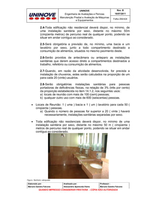UNINOVE

Rev. B

Engenharia de Avaliações e Perícias
Manutenção Predial e Avaliação de Máquinas
e Equipamentos

16/07/2011
Folha 284/424

2.4-Toda edificação não residencial deverá dispor, no mínimo, de
uma instalação sanitária por sexo, distante no máximo 50m
(cinqüenta metros) de percurso real de qualquer ponto, podendo se
situar em andar contíguo ao considerado.
2.5-Será obrigatória a previsão de, no mínimo, uma bacia e um
lavatório por sexo, junto a todo compartimento destinado a
consumição de alimentos, situados no mesmo pavimento deste.
2.6-Serão providos de antecâmara ou anteparo as instalações
sanitárias que derem acesso direto a compartimentos destinados a
trabalho, refeitório ou consumição de alimentos.
2.7-Quando, em razão da atividade desenvolvida, for prevista a
instalação de chuveiros, estes serão calculados na proporção de um
para cada 20 (vinte) usuários.
2.8-Serão obrigatórias instalações sanitárias para pessoas
portadoras de deficiências físicas, na relação de 3% (três por cento)
da proporção estabelecida no item 14.1.2, nos seguintes usos:
a) locais de reunião com mais de 100 (cem) pessoas;
b) qualquer outro uso com mais de 600 (seiscentas) pessoas.


Locais de Reunião: 1 ( uma ) bacia e 1 ( um ) lavatório para cada 50 (
cinqüenta ) pessoas.
a) Quando o número de pessoas for superior a 20 ( vinte ) haverá
necessariamente, instalações sanitárias separadas por sexo.



Toda edificação não residenciais deverá dispor, no mínimo de uma
instalação sanitária por sexo, distante no máximo 50 m ( cinqüenta )
metros de percurso real de qualquer ponto, podendo se situar em andar
contíguo ao considerado.

Figura: Banheiro adequado
Elaborado por:

Analisado por:

Professor :

Marcelo Gandra Falcone

Alessandra Aparecida Vieira

Marcelo Gandra Falcone

QUANDO IMPRESSO CONSIDERAR PIRATARIA - CÓPIA NÃO AUTORIZADA

 