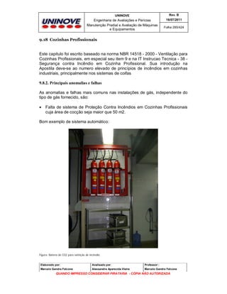 UNINOVE

Rev. B

Engenharia de Avaliações e Perícias
Manutenção Predial e Avaliação de Máquinas
e Equipamentos

16/07/2011
Folha 285/424

9.18 Cozinhas Profissionais

Este capitulo foi escrito baseado na norma NBR 14518 - 2000 - Ventilação para
Cozinhas Profissionais, em especial seu item 9 e na IT Instrucao Tecnica - 38 Segurança contra Incêndio em Cozinha Profissional. Sua introdução na
Apostila deve-se ao numero elevado de princípios de incêndios em cozinhas
industriais, principalmente nos sistemas de coifas
9.8.2. Principais anomalias e falhas
As anomalias e falhas mais comuns nas instalações de gás, independente do
tipo de gás fornecido, são:


Falta de sistema de Proteção Contra Incêndios em Cozinhas Profissionais
cuja área de cocção seja maior que 50 m2.

Bom exemplo de sistema automático:

Figura: Bateria de CO2 para extinção de incêndio.

Elaborado por:

Analisado por:

Professor :

Marcelo Gandra Falcone

Alessandra Aparecida Vieira

Marcelo Gandra Falcone

QUANDO IMPRESSO CONSIDERAR PIRATARIA - CÓPIA NÃO AUTORIZADA

 