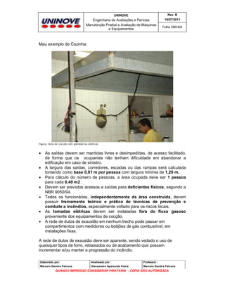 UNINOVE

Rev. B

Engenharia de Avaliações e Perícias
Manutenção Predial e Avaliação de Máquinas
e Equipamentos

16/07/2011
Folha 286/424

Mau exemplo de Cozinha:

Figura: Área de cocção com gambiarras elétricas











As saídas devem ser mantidas livres e desimpedidas, de acesso facilitado,
de forma que os ocupantes não tenham dificuldade em abandonar a
edificação em caso de sinistro.
A largura das saídas, corredores, escadas ou das rampas será calculada
tomando como base 0,01 m por pessoa com largura mínima de 1,20 m.
Para cálculo do número de pessoas, a área ocupada deve ser 1 pessoa
para cada 0,40 m2 .
Devem ser previstos acessos e saídas para deficientes físicos, segundo a
NBR 9050/94.
Todos os funcionários, independentemente da área construída, devem
possuir treinamento teórico e prático de técnicas de prevenção e
combate a incêndios, especialmente voltado para os riscos locais.
As tomadas elétricas devem ser instaladas fora do fluxo gasoso
proveniente dos equipamentos de cocção.
A rede de dutos de exaustão em nenhum trecho pode passar em
compartimentos com medidores ou botijões de gás combustível, em
instalações fixas.

A rede de dutos de exaustão deve ser aparente, sendo vedado o uso de
quaisquer tipos de forro, rebaixados ou de acabamento que possam
incrementar e/ou manter a progressão do incêndio.
Elaborado por:

Analisado por:

Professor :

Marcelo Gandra Falcone

Alessandra Aparecida Vieira

Marcelo Gandra Falcone

QUANDO IMPRESSO CONSIDERAR PIRATARIA - CÓPIA NÃO AUTORIZADA

 