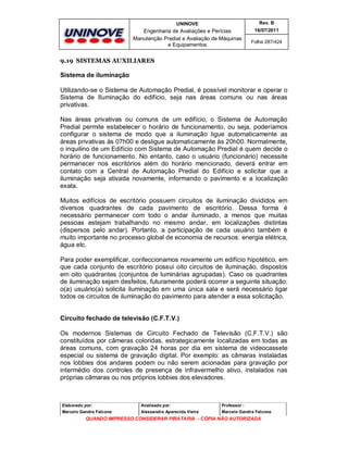 UNINOVE

Rev. B

Engenharia de Avaliações e Perícias
Manutenção Predial e Avaliação de Máquinas
e Equipamentos

16/07/2011
Folha 287/424

9.19 SISTEMAS AUXILIARES

Sistema de iluminação
Utilizando-se o Sistema de Automação Predial, é possível monitorar e operar o
Sistema de Iluminação do edifício, seja nas áreas comuns ou nas áreas
privativas.
Nas áreas privativas ou comuns de um edifício, o Sistema de Automação
Predial permite estabelecer o horário de funcionamento, ou seja, poderíamos
configurar o sistema de modo que a iluminação ligue automaticamente as
áreas privativas às 07h00 e desligue automaticamente às 20h00. Normalmente,
o inquilino de um Edifício com Sistema de Automação Predial é quem decide o
horário de funcionamento. No entanto, caso o usuário (funcionário) necessite
permanecer nos escritórios além do horário mencionado, deverá entrar em
contato com a Central de Automação Predial do Edifício e solicitar que a
iluminação seja ativada novamente, informando o pavimento e a localização
exata.
Muitos edifícios de escritório possuem circuitos de iluminação divididos em
diversos quadrantes de cada pavimento de escritório. Dessa forma é
necessário permanecer com todo o andar iluminado, a menos que muitas
pessoas estejam trabalhando no mesmo andar, em localizações distintas
(dispersos pelo andar). Portanto, a participação de cada usuário também é
muito importante no processo global de economia de recursos: energia elétrica,
água etc.
Para poder exemplificar, confeccionamos novamente um edifício hipotético, em
que cada conjunto de escritório possui oito circuitos de iluminação, dispostos
em oito quadrantes (conjuntos de luminárias agrupadas). Caso os quadrantes
de iluminação sejam desfeitos, futuramente poderá ocorrer a seguinte situação:
o(a) usuário(a) solicita iluminação em uma única sala e será necessário ligar
todos os circuitos de iluminação do pavimento para atender a essa solicitação.

Circuito fechado de televisão (C.F.T.V.)
Os modernos Sistemas de Circuito Fechado de Televisão (C.F.T.V.) são
constituídos por câmeras coloridas, estrategicamente localizadas em todas as
áreas comuns, com gravação 24 horas por dia em sistema de videocassete
especial ou sistema de gravação digital. Por exemplo: as câmaras instaladas
nos lobbies dos andares podem ou não serem acionadas para gravação por
intermédio dos controles de presença de infravermelho ativo, instalados nas
próprias câmaras ou nos próprios lobbies dos elevadores.

Elaborado por:

Analisado por:

Professor :

Marcelo Gandra Falcone

Alessandra Aparecida Vieira

Marcelo Gandra Falcone

QUANDO IMPRESSO CONSIDERAR PIRATARIA - CÓPIA NÃO AUTORIZADA

 