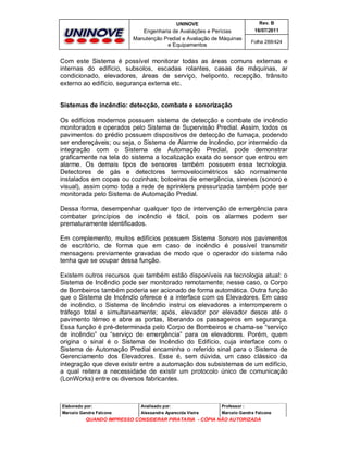 UNINOVE

Rev. B

Engenharia de Avaliações e Perícias
Manutenção Predial e Avaliação de Máquinas
e Equipamentos

16/07/2011
Folha 288/424

Com este Sistema é possível monitorar todas as áreas comuns externas e
internas do edifício, subsolos, escadas rolantes, casas de máquinas, ar
condicionado, elevadores, áreas de serviço, heliponto, recepção, trânsito
externo ao edifício, segurança externa etc.

Sistemas de incêndio: detecção, combate e sonorização
Os edifícios modernos possuem sistema de detecção e combate de incêndio
monitorados e operados pelo Sistema de Supervisão Predial. Assim, todos os
pavimentos do prédio possuem dispositivos de detecção de fumaça, podendo
ser endereçáveis; ou seja, o Sistema de Alarme de Incêndio, por intermédio da
integração com o Sistema de Automação Predial, pode demonstrar
graficamente na tela do sistema a localização exata do sensor que entrou em
alarme. Os demais tipos de sensores também possuem essa tecnologia.
Detectores de gás e detectores termovelocimétricos são normalmente
instalados em copas ou cozinhas; botoeiras de emergência, sirenes (sonoro e
visual), assim como toda a rede de sprinklers pressurizada também pode ser
monitorada pelo Sistema de Automação Predial.
Dessa forma, desempenhar qualquer tipo de intervenção de emergência para
combater princípios de incêndio é fácil, pois os alarmes podem ser
prematuramente identificados.
Em complemento, muitos edifícios possuem Sistema Sonoro nos pavimentos
de escritório, de forma que em caso de incêndio é possível transmitir
mensagens previamente gravadas de modo que o operador do sistema não
tenha que se ocupar dessa função.
Existem outros recursos que também estão disponíveis na tecnologia atual: o
Sistema de Incêndio pode ser monitorado remotamente; nesse caso, o Corpo
de Bombeiros também poderia ser acionado de forma automática. Outra função
que o Sistema de Incêndio oferece é a interface com os Elevadores. Em caso
de incêndio, o Sistema de Incêndio instrui os elevadores a interromperem o
tráfego total e simultaneamente; após, elevador por elevador desce até o
pavimento térreo e abre as portas, liberando os passageiros em segurança.
Essa função é pré-determinada pelo Corpo de Bombeiros e chama-se “serviço
de incêndio” ou “serviço de emergência” para os elevadores. Porém, quem
origina o sinal é o Sistema de Incêndio do Edifício, cuja interface com o
Sistema de Automação Predial encaminha o referido sinal para o Sistema de
Gerenciamento dos Elevadores. Esse é, sem dúvida, um caso clássico da
integração que deve existir entre a automação dos subsistemas de um edifício,
a qual reitera a necessidade de existir um protocolo único de comunicação
(LonWorks) entre os diversos fabricantes.

Elaborado por:

Analisado por:

Professor :

Marcelo Gandra Falcone

Alessandra Aparecida Vieira

Marcelo Gandra Falcone

QUANDO IMPRESSO CONSIDERAR PIRATARIA - CÓPIA NÃO AUTORIZADA

 