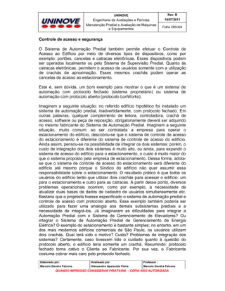 UNINOVE

Rev. B

Engenharia de Avaliações e Perícias
Manutenção Predial e Avaliação de Máquinas
e Equipamentos

16/07/2011
Folha 289/424

Controle de acesso e segurança
O Sistema de Automação Predial também permite efetuar o Controla de
Acesso ao Edifício por meio de diversos tipos de dispositivos, como por
exemplo: portões, cancelas e catracas eletrônicas. Esses dispositivos podem
ser operados localmente ou pelo Sistema de Supervisão Predial. Quanto às
catracas eletrônicas, permitem o acesso de usuários somente com a utilização
de crachás de aproximação. Esses mesmos crachás podem operar as
cancelas de acesso ao estacionamento.
Este é, sem dúvida, um bom exemplo para mostrar o que é um sistema de
automação com protocolo fechado (sistema proprietário) ou sistema de
automação com protocolo aberto (protocolo LonWorks).
Imaginem a seguinte situação: no referido edifício hipotético foi instalado um
sistema de automação predial, inadvertidamente, com protocolo fechado. Em
outras palavras, qualquer complemento de leitora, controladora, crachá de
acesso, software ou peça de reposição, obrigatoriamente deverá ser adquirido
no mesmo fabricante do Sistema de Automação Predial. Imaginem a seguinte
situação, muito comum: ao ser contratada a empresa para operar o
estacionamento do edifício, descobriu-se que o sistema de controle de acesso
do estacionamento é diferente do sistema de controle de acesso do edifício.
Ainda assim, pensou-se na possibilidade de integrar os dois sistemas: porém, o
custo de integração dos dois sistemas é muito alto, ou ainda, para expandir o
sistema de acesso do edifício para o estacionamento, o custo é muito maior do
que o sistema proposto pela empresa de estacionamento. Dessa forma, adotase que o sistema de controle de acesso do estacionamento será diferente do
edifício até mesmo porque o Síndico do edifício não quer assumir essa
responsabilidade sobre o estacionamento. O resultado prático é que todos os
usuários do edifício terão que utilizar dois crachás para acessar o edifício: um
para o estacionamento e outro para as catracas. A partir desse ponto, diversos
problemas operacionais ocorrem, como por exemplo, a necessidade de
atualizar duas bases de dados de cadastro de usuários simultaneamente etc.
Bastaria que o projetista tivesse especificado o sistema de automação predial e
controle de acesso com protocolo aberto. Esse exemplo também poderia ser
utilizado para fazer uma analogia aos demais subsistemas prediais e a
necessidade de integrá-los. Já imaginaram as dificuldades para integrar a
Automação Predial com o Sistema de Gerenciamento de Elevadores? Ou
integrar o Sistema de Automação Predial de Gerenciamento de Energia
Elétrica? O exemplo do estacionamento é bastante simples; no entanto, em um
dos mais modernos edifícios comerciais de São Paulo, os usuários utilizam
dois crachás. Qual terá sido o motivo? Custo? Problemas de integração dos
sistemas? Certamente, caso tivessem tido o cuidado quanto à questão do
protocolo aberto, o edifício teria somente um crachá. Resumindo: protocolo
fechado torna cativo o Cliente ao Fabricante. Por sua vez, o Fabricante
costuma cobrar mais caro pelo protocolo fechado.
Elaborado por:

Analisado por:

Professor :

Marcelo Gandra Falcone

Alessandra Aparecida Vieira

Marcelo Gandra Falcone

QUANDO IMPRESSO CONSIDERAR PIRATARIA - CÓPIA NÃO AUTORIZADA

 