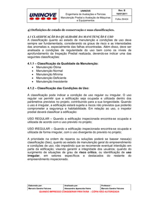 UNINOVE

Rev. B

Engenharia de Avaliações e Perícias
Manutenção Predial e Avaliação de Máquinas
e Equipamentos

16/07/2011
Folha 29/424

4) Definições de estado de conservação e suas classificações.

4.1 CLASSIFICAÇÃO DA QUALIDADE DA MANUTENÇÃO E USO
A classificação quanto ao estado de manutenção e condições de uso deve
sempre ser fundamentada, considerando os graus de risco e as intensidades
das anomalias e, especialmente das falhas encontradas. Além disso, deve ser
analisada a condições de regularidade do uso bem como os níveis de
aprofundamento da Inspeção Predial realizada, devendo-se indicar uma das
seguintes classificações:
4.1.1 – Classificação da Qualidade da Manutenção:
 Manutenção Ótima
 Manutenção Normal
 Manutenção Mínima
 Manutenção Deficiente
 Manutenção Inexistente
4.1.2 – Classificação das Condições de Uso:
A classificação pode indicar a condição de uso regular ou irregular. O uso
regular vai permitir que a edificação seja ocupada e utilizada dentro dos
parâmetros previstos no projeto, contribuindo para a sua longevidade. Quando
o uso é irregular, a edificação estará sujeita a riscos não previstos que poderão
comprometer a segurança e habitabilidade. Em relação ao uso, o inspetor
predial deverá classificar a edificação:
USO REGULAR – Quando a edificação inspecionada encontra-se ocupada e
utilizada de acordo com o uso previsto no projeto;
USO IREGULAR – Quando a edificação inspecionada encontra-se ocupada e
utilizada de forma irregular, com o uso divergente do previsto no projeto;
A prioridade na ordem de reparos ou soluções poderá se basear nessa(s)
classificação (ões), quanto ao estado de manutenção geral do empreendimento
e condições de uso; não impedindo que se recomende eventual interdição em
parte da edificação; visando garantir a integridade dos usuários; quando do
surgimento de situações de grau de risco crítico, ou identificação de uso
irregular, em setores específicos e destacados do restante do
empreendimento inspecionado.

Elaborado por:

Analisado por:

Professor :

Marcelo Gandra Falcone

Alessandra Aparecida Vieira

Marcelo Gandra Falcone

QUANDO IMPRESSO CONSIDERAR PIRATARIA - CÓPIA NÃO AUTORIZADA

 