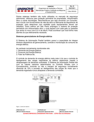 UNINOVE

Rev. B

Engenharia de Avaliações e Perícias
Manutenção Predial e Avaliação de Máquinas
e Equipamentos

16/07/2011
Folha 290/424

Outros sistemas também são muito utilizados no mercado de segurança
patrimonial. Utiliza-se para proteção perimetral da propriedade, infravermelho
ativo e outras tecnologias. Recomenda-se que seja envolvido um Consultor,
sem vínculo com fornecimento de mão-de-obra ou fabricante de dispositivos de
proteção, para determinar com exatidão quais equipamentos devem ser
utilizados. Outro edifício em São Paulo empregou o sistema de proteção
perimetral com infravermelho ativo, o qual dispara com cada gato ou pedestre
que senta no muro com 0,5 m de altura. Pode acontecer que você tenha mais
alarmes do que efetivamente necessita.
Sistemas gerenciadores de Energia elétrica
O Sistema de Automação Predial também possui a capacidade de integrar
diversos dispositivos de gerenciamento, controle e monitoração do consumo de
energia elétrica.
As variáveis normalmente monitoradas são:
1. Demanda de Energia Elétrica;
2. Consumo de Energia Elétrica;
3. Fator de Potência etc.
O controle de demanda de energia elétrica nada mais é do que o controle do
desligamento das cargas majoritárias do edifício objetivando impedir a
ultrapassagem da demanda contratada. O Sistema de Automação Predial lida
com os valores máximos determinados no Contrato firmado com a
Concessionária, incluindo ou não a margem de segurança normalmente
oferecida de 10% e procede ao desligamento das cargas de modo que a
demanda registrada nunca ultrapasse a demanda contratada.

Figura: Central de Alarme
Elaborado por:

Analisado por:

Professor :

Marcelo Gandra Falcone

Alessandra Aparecida Vieira

Marcelo Gandra Falcone

QUANDO IMPRESSO CONSIDERAR PIRATARIA - CÓPIA NÃO AUTORIZADA

 