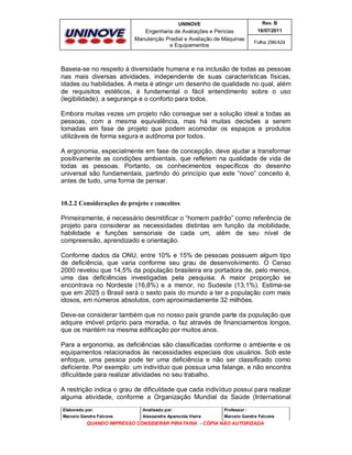UNINOVE

Rev. B

Engenharia de Avaliações e Perícias
Manutenção Predial e Avaliação de Máquinas
e Equipamentos

16/07/2011
Folha 296/424

Baseia-se no respeito à diversidade humana e na inclusão de todas as pessoas
nas mais diversas atividades, independente de suas características físicas,
idades ou habilidades. A meta é atingir um desenho de qualidade no qual, além
de requisitos estéticos, é fundamental o fácil entendimento sobre o uso
(legibilidade), a segurança e o conforto para todos.
Embora muitas vezes um projeto não consegue ser a solução ideal a todas as
pessoas, com a mesma equivalência, mas há muitas decisões a serem
tomadas em fase de projeto que podem acomodar os espaços e produtos
utilizáveis de forma segura e autônoma por todos.
A ergonomia, especialmente em fase de concepção, deve ajudar a transformar
positivamente as condições ambientais, que refletem na qualidade de vida de
todas as pessoas. Portanto, os conhecimentos específicos do desenho
universal são fundamentais, partindo do princípio que este “novo” conceito é,
antes de tudo, uma forma de pensar.

10.2.2 Considerações de projeto e conceitos
Primeiramente, é necessário desmitificar o “homem padrão” como referência de
projeto para considerar as necessidades distintas em função da mobilidade,
habilidade e funções sensoriais de cada um, além de seu nível de
compreensão, aprendizado e orientação.
Conforme dados da ONU, entre 10% e 15% de pessoas possuem algum tipo
de deficiência, que varia conforme seu grau de desenvolvimento. O Censo
2000 revelou que 14,5% da população brasileira era portadora de, pelo menos,
uma das deficiências investigadas pela pesquisa. A maior proporção se
encontrava no Nordeste (16,8%) e a menor, no Sudeste (13,1%). Estima-se
que em 2025 o Brasil será o sexto país do mundo a ter a população com mais
idosos, em números absolutos, com aproximadamente 32 milhões.
Deve-se considerar também que no nosso país grande parte da população que
adquire imóvel próprio para moradia, o faz através de financiamentos longos,
que os mantém na mesma edificação por muitos anos.
Para a ergonomia, as deficiências são classificadas conforme o ambiente e os
equipamentos relacionados às necessidades especiais dos usuários. Sob este
enfoque, uma pessoa pode ter uma deficiência e não ser classificado como
deficiente. Por exemplo: um indivíduo que possua uma falange, e não encontra
dificuldade para realizar atividades no seu trabalho.
A restrição indica o grau de dificuldade que cada indivíduo possui para realizar
alguma atividade, conforme a Organização Mundial da Saúde (International
Elaborado por:

Analisado por:

Professor :

Marcelo Gandra Falcone

Alessandra Aparecida Vieira

Marcelo Gandra Falcone

QUANDO IMPRESSO CONSIDERAR PIRATARIA - CÓPIA NÃO AUTORIZADA

 