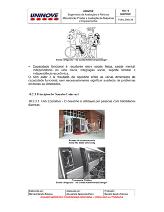 UNINOVE

Rev. B

Engenharia de Avaliações e Perícias
Manutenção Predial e Avaliação de Máquinas
e Equipamentos

16/07/2011
Folha 298/424

Fonte: Artigo do “The Center forUniversal Design”

Capacidade funcional é resultante entre saúde física, saúde mental,
independência na vida diária, integração social, suporte familiar e
independência econômica.
O bem estar é o resultado do equilíbrio entre as várias dimensões da
capacidade funcional, sem necessariamente significar ausência de problemas
em todas as dimensões.


10.2.3 Princípios do Desenho Universal
10.2.3.1. Uso Eqüitativo - O desenho é utilizável por pessoas com habilidades
diversas.

Acesso de supermercado
fonte: NC State University

Transporte Público
Fonte: Artigo do “The Center forUniversal Design”

Elaborado por:

Analisado por:

Professor :

Marcelo Gandra Falcone

Alessandra Aparecida Vieira

Marcelo Gandra Falcone

QUANDO IMPRESSO CONSIDERAR PIRATARIA - CÓPIA NÃO AUTORIZADA

 