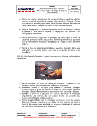 UNINOVE

Rev. B

Engenharia de Avaliações e Perícias
Manutenção Predial e Avaliação de Máquinas
e Equipamentos

16/07/2011
Folha 299/424

a) Prover os mesmos significados de uso para todos os usuários: idêntico
quando possível, equivalente quando não possível. Exemplo: Portas
com sensores se abrem sem exigir força física ou alcance das mãos de
usuários de alturas variadas (as mãos podem estar ocupadas).
b) Impedir segregação ou estigmatização dos usuários. Exemplo: Rampa
adjacente a uma escada impede a segregação de pessoas com
restrições de mobilidade.
c) Prover privacidade, segurança e proteção de forma igual a todos os
usuários. Exemplo: Barras de apoio no sanitário permitem que a pessoa
faça a transferência da cadeira de rodas para o vaso sanitário de forma
segura.
d) Tornar o desenho atraente para todos os usuários. Exemplo: Cores que
estimulam os sentidos fazem com que o ambiente se torne mais
agradável.
10.2.3.2. Uso flexível - O desenho acomoda uma ampla faixa de preferências e
habilidades.

fonte: NC State University

a) Prover escolhas na forma de utilização. Exemplo: Computador com
teclado e mouse possibilita escolha na entrada dos dados.
b) Acomodar acesso e utilização para destros e canhotos. Exemplo:
Guarda-corpos e guias em ambos os lados de um caminho provêem
proteção e estabilidade em ambas as direções para canhotos e destros.
c) Facilitar a precisão e acuidade do usuário. Exemplo: A marcação
arquitetônica da entrada de um prédio facilita ao visitante seu
reconhecimento já do estacionamento.
d) Prover adaptabilidade para a velocidade (compasso, ritmo) do usuário.
Exemplo: Escadas rolantes devem dispor de um patamar no início e
término da escada, para que haja um tempo de adaptação à mudança
de velocidade no deslocamento do usuário.

Elaborado por:

Analisado por:

Professor :

Marcelo Gandra Falcone

Alessandra Aparecida Vieira

Marcelo Gandra Falcone

QUANDO IMPRESSO CONSIDERAR PIRATARIA - CÓPIA NÃO AUTORIZADA

 