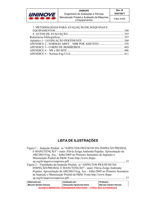 UNINOVE

Rev. B

Engenharia de Avaliações e Perícias
Manutenção Predial e Avaliação de Máquinas
e Equipamentos

16/07/2011
Folha 3/424

7. METODOLOGIAS PARA AVALIAÇÃO DE MÁQUINAS E
EQUIPAMENTOS............................................................................................ 340
8. AUTOS DE AVALIAÇÃO ........................................................................... 355
Referências bibliográficas ..................................................................................... 357
Apêndice 1 - LEGISLAÇÃO PERTINENTE ........................................................ 360
APENDICE 2 - NORMAS ABNT _ NBR POR ASSUNTO:................................. 376
APENDICE 3 - CORPO DE BOMBEIROS .......................................................... 403
APENDICE 4 – NR´s DO MTE ............................................................................ 406
APENDICE 5 – Normas Eng Civil........................................................................ 411

LISTA DE ILUSTRAÇÕES
Figura 1 - Inspeção Predial; in “ASPECTOS PRÁTICOS DA INSPEÇÃO PREDIAL
E MANUTENÇÃO” - autor: Flávia Zoéga Andreatta Pujadas. Apresentação da
ARCHEO Eng. Ass. - Julho/2005 no Primeiro Seminário de Inspeção e
Manutenção Predial da P&M. Fonte http://www.ibapesp.org.br/arquivos/aspectos.pdf ........................................................................... 15
Figura 2 - Finalidades da Inspeção Predial; in “ASPECTOS PRÁTICOS DA
INSPEÇÃO PREDIAL E MANUTENÇÃO” - autor: Flávia Zoéga Andreatta
Pujadas. Apresentação da ARCHEO Eng. Ass. - Julho/2005 no Primeiro Seminário
de Inspeção e Manutenção Predial da P&M. Fonte http://www.ibapesp.org.br/arquivos/aspectos.pdf ........................................................................... 17
Elaborado por:

Analisado por:

Professor :

Marcelo Gandra Falcone

Alessandra Aparecida Vieira

Marcelo Gandra Falcone

QUANDO IMPRESSO CONSIDERAR PIRATARIA - CÓPIA NÃO AUTORIZADA

 