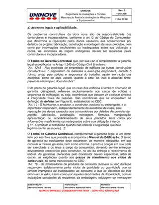UNINOVE

Rev. B

Engenharia de Avaliações e Perícias
Manutenção Predial e Avaliação de Máquinas
e Equipamentos

16/07/2011
Folha 30/424

5) Aspectos legais e aplicabilidade.

Os problemas construtivos da obra nova são de responsabilidade dos
construtores e incorporadores, conforme o art.12 do Código do Consumidor,
que determina a reparação pelos danos causados aos consumidores por
defeitos de projeto, fabricação, construção e montagem de seus produtos, bem
como por informações insuficientes ou inadequadas sobre sua utilização e
riscos. As anomalias de origem endógenas devem ser reparadas pelos
construtores e incorporadores.
O Termo de Garantia Contratual que, por sua vez, é complementar à garantia
legal especificada no Artigo 1.245 do Código Civil Brasileiro:
“Art. 1245 - Nos contratos de empreitada de edifícios ou outras construções
consideráveis, o empreiteiro de materiais e execução responderá, durante 5
(cinco) anos, pela solidez e segurança do trabalho, assim em razão dos
materiais, como do solo, exceto, quanto a este, se, não o achando firme,
preveniu em tempo o dono da obra”.
Este prazo de garantia legal, que no caso dos edifícios é também chamado de
garantia qüinqüenal, refere-se exclusivamente aos casos de solidez e
segurança da edificação, ou seja, ocorrências que possam vir a causar ameaça
à integridade física de pessoas. São ocorrências que se enquadram na
definição de defeito (ver Figura 9), estabelecido no CDC:
“Art. 12 - O fabricante, o produtor, o construtor, nacional ou estrangeiro, e o
importador respondem, independentemente da existência de culpa, pela
reparação dos danos causados aos consumidores por defeitos decorrentes de
projeto, fabricação, construção, montagem, fórmulas, manipulação,
apresentação ou acondicionamento de seus produtos, bem como por
informações insuficientes ou inadequadas sobre sua utilização e riscos.
§ 1º - O produto é defeituoso quando não oferece a segurança que dele
legitimamente se espera,[...]”.
O Termo de Garantia Contratual, complementar à garantia legal, é um termo
feito por escrito e que precede e acompanha o Manual da Edificação. O termo
de garantia ou equivalente deve esclarecer, de maneira adequada, em que
consiste a mesma garantia, bem como a forma, o prazo e o lugar em que pode
ser exercitada e os ônus a cargo do consumidor, devendo ser-lhe entregue,
devidamente preenchido pelo construtor, no ato da entrega e recebimento do
imóvel. As garantias oferecidas pelo Construtor devem especificar, além de
outras, as exigências quanto aos prazos de atendimento aos vícios da
construção, tal como mencionado no CDC:
“Art. 18 - Os fornecedores de produtos de consumo duráveis ou não duráveis
respondem solidariamente pelos vícios de qualidade ou quantidade que os
tornem impróprios ou inadequados ao consumo a que se destinam ou lhes
diminuam o valor, assim como por aqueles decorrentes da disparidade, com as
indicações constantes do recipiente, da embalagem, rotulagem ou mensagem
Elaborado por:

Analisado por:

Professor :

Marcelo Gandra Falcone

Alessandra Aparecida Vieira

Marcelo Gandra Falcone

QUANDO IMPRESSO CONSIDERAR PIRATARIA - CÓPIA NÃO AUTORIZADA

 