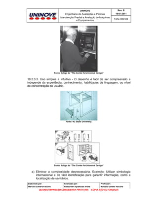 UNINOVE

Rev. B

Engenharia de Avaliações e Perícias
Manutenção Predial e Avaliação de Máquinas
e Equipamentos

16/07/2011
Folha 300/424

Fonte: Artigo do “The Center forUniversal Design”

10.2.3.3. Uso simples e intuitivo - O desenho é fácil de ser compreensão e
independe da experiência, conhecimento, habilidades de linguagem, ou nível
de concentração do usuário.

fonte: NC State University

Fonte: Artigo do “The Center forUniversal Design”

a) Eliminar a complexidade desnecessária. Exemplo: Utilizar simbologia
internacional e de fácil identificação para garantir informação, como a
localização de sanitários.
Elaborado por:

Analisado por:

Professor :

Marcelo Gandra Falcone

Alessandra Aparecida Vieira

Marcelo Gandra Falcone

QUANDO IMPRESSO CONSIDERAR PIRATARIA - CÓPIA NÃO AUTORIZADA

 