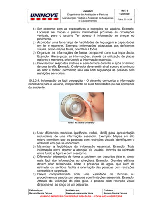 UNINOVE

Rev. B

Engenharia de Avaliações e Perícias
Manutenção Predial e Avaliação de Máquinas
e Equipamentos

16/07/2011
Folha 301/424

b) Ser coerente com as expectativas e intenções do usuário. Exemplo:
Localizar os mapas e placas informativas próximas às circulações
verticais, para o usuário Ter acesso à informação ao chegar no
pavimento.
c) Acomodar uma faixa larga de habilidades de linguagem e capacidades
em ler e escrever. Exemplo: Informações adaptadas aos deficientes
visuais, como mapas táteis, orientam a todos.
d) Organizar as informações de forma compatível com sua importância.
Exemplo: Hierarquizar as informações, através da utilização de placas
maiores e menores, priorizando a informação essencial.
e) Providenciar respostas efetivas e sem demora durante e após o término
de uma tarefa. Exemplo: O elevador deve emitir sinal sonoro e luminoso
ao abrir e fechar, permitindo seu uso com segurança as pessoas com
restrições sensoriais.
10.2.3.4. Informação de fácil percepção - O desenho comunica a informação
necessária para o usuário, independente de suas habilidades ou das condições
do ambiente.

fonte: NC State University

a) Usar diferentes maneiras (pictórico, verbal, táctil) para apresentação
redundante de uma informação essencial. Exemplo: Mapas em alto
relevo permitem que as pessoas com restrições visuais identifiquem o
ambiente em que se encontram.
b) Maximizar a legibilidade da informação essencial. Exemplo: Toda
informação deve chamar a atenção do usuário, através do contraste
entre fundo e figura e com o entorno.
c) Diferenciar elementos de forma a poderem ser descritos (isto é, tornar
mais fácil dar informações ou direções). Exemplo: Grandes edifícios
devem criar referenciais, como a presença de água, que além de
estimular os sentidos facilita a orientação das pessoas com restrições
sensoriais e cognitivas.
d) Prever compatibilidade com uma variedade de técnicas ou
procedimentos usados por pessoas com limitações sensoriais. Exemplo:
Através da utilização do piso guia, a pessoa com restrição visual
direciona-se ao longo de um percurso.
Elaborado por:

Analisado por:

Professor :

Marcelo Gandra Falcone

Alessandra Aparecida Vieira

Marcelo Gandra Falcone

QUANDO IMPRESSO CONSIDERAR PIRATARIA - CÓPIA NÃO AUTORIZADA

 