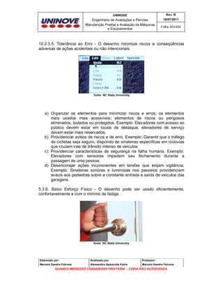UNINOVE

Rev. B

Engenharia de Avaliações e Perícias
Manutenção Predial e Avaliação de Máquinas
e Equipamentos

16/07/2011
Folha 302/424

10.2.3.5. Tolerância ao Erro - O desenho minimiza riscos e conseqüências
adversas de ações acidentais ou não intencionais.

fonte: NC State University

a) Organizar os elementos para minimizar riscos e erros: os elementos
mais usados mais acessíveis; elementos de riscos ou perigosos
eliminados, isolados ou protegidos. Exemplo: Elevadores com acesso ao
público devem estar em locais de destaque; elevadores de serviço
devem estar mais reservados.
b) Providenciar avisos de riscos e de erro. Exemplo: Garantir que o tráfego
de ciclistas seja seguro, dispondo de sinaleiras específicas em ciclovias
que cruzam vias de trânsito intenso de veículos.
c) Providenciar características de segurança na falha humana. Exemplo:
Elevadores com sensores impedem seu fechamento durante a
passagem de uma pessoa.
d) Desencorajar ações inconscientes em tarefas que exijam vigilância.
Exemplo: Sinaleiras sonoras e luminosas nos passeios providenciam
avisos aos pedestres sobre a constante entrada e saída de veículos das
garagens.
5.3.6. Baixo Esforço Físico - O desenho pode ser usado eficientemente,
confortavelmente e com o mínimo de fadiga.

fonte: NC State University

Elaborado por:

Analisado por:

Professor :

Marcelo Gandra Falcone

Alessandra Aparecida Vieira

Marcelo Gandra Falcone

QUANDO IMPRESSO CONSIDERAR PIRATARIA - CÓPIA NÃO AUTORIZADA

 