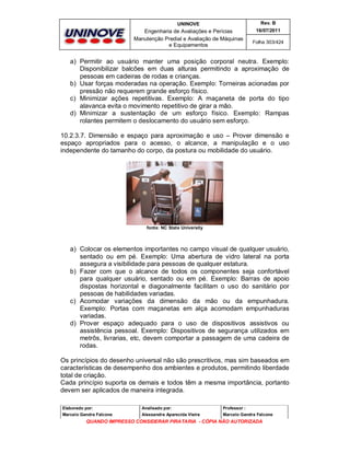 UNINOVE

Rev. B

Engenharia de Avaliações e Perícias
Manutenção Predial e Avaliação de Máquinas
e Equipamentos

16/07/2011
Folha 303/424

a) Permitir ao usuário manter uma posição corporal neutra. Exemplo:
Disponibilizar balcões em duas alturas permitindo a aproximação de
pessoas em cadeiras de rodas e crianças.
b) Usar forças moderadas na operação. Exemplo: Torneiras acionadas por
pressão não requerem grande esforço físico.
c) Minimizar ações repetitivas. Exemplo: A maçaneta de porta do tipo
alavanca evita o movimento repetitivo de girar a mão.
d) Minimizar a sustentação de um esforço físico. Exemplo: Rampas
rolantes permitem o deslocamento do usuário sem esforço.
10.2.3.7. Dimensão e espaço para aproximação e uso – Prover dimensão e
espaço apropriados para o acesso, o alcance, a manipulação e o uso
independente do tamanho do corpo, da postura ou mobilidade do usuário.

fonte: NC State University

a) Colocar os elementos importantes no campo visual de qualquer usuário,
sentado ou em pé. Exemplo: Uma abertura de vidro lateral na porta
assegura a visibilidade para pessoas de qualquer estatura.
b) Fazer com que o alcance de todos os componentes seja confortável
para qualquer usuário, sentado ou em pé. Exemplo: Barras de apoio
dispostas horizontal e diagonalmente facilitam o uso do sanitário por
pessoas de habilidades variadas.
c) Acomodar variações da dimensão da mão ou da empunhadura.
Exemplo: Portas com maçanetas em alça acomodam empunhaduras
variadas.
d) Prover espaço adequado para o uso de dispositivos assistivos ou
assistência pessoal. Exemplo: Dispositivos de segurança utilizados em
metrôs, livrarias, etc, devem comportar a passagem de uma cadeira de
rodas.
Os princípios do desenho universal não são prescritivos, mas sim baseados em
características de desempenho dos ambientes e produtos, permitindo liberdade
total de criação.
Cada princípio suporta os demais e todos têm a mesma importância, portanto
devem ser aplicados de maneira integrada.
Elaborado por:

Analisado por:

Professor :

Marcelo Gandra Falcone

Alessandra Aparecida Vieira

Marcelo Gandra Falcone

QUANDO IMPRESSO CONSIDERAR PIRATARIA - CÓPIA NÃO AUTORIZADA

 