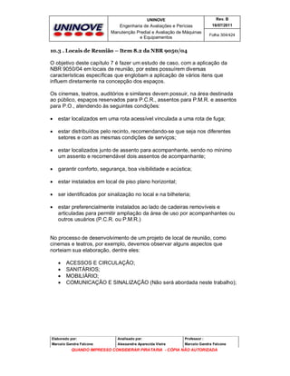 UNINOVE

Rev. B

Engenharia de Avaliações e Perícias
Manutenção Predial e Avaliação de Máquinas
e Equipamentos

16/07/2011
Folha 304/424

10.3 . Locais de Reunião – Item 8.2 da NBR 9050/04

O objetivo deste capítulo 7 é fazer um estudo de caso, com a aplicação da
NBR 9050/04 em locais de reunião, por estes possuírem diversas
características específicas que englobam a aplicação de vários itens que
influem diretamente na concepção dos espaços.
Os cinemas, teatros, auditórios e similares devem possuir, na área destinada
ao público, espaços reservados para P.C.R., assentos para P.M.R. e assentos
para P.O., atendendo às seguintes condições:


estar localizados em uma rota acessível vinculada a uma rota de fuga;



estar distribuídos pelo recinto, recomendando-se que seja nos diferentes
setores e com as mesmas condições de serviços;



estar localizados junto de assento para acompanhante, sendo no mínimo
um assento e recomendável dois assentos de acompanhante;



garantir conforto, segurança, boa visibilidade e acústica;



estar instalados em local de piso plano horizontal;



ser identificados por sinalização no local e na bilheteria;



estar preferencialmente instalados ao lado de cadeiras removíveis e
articuladas para permitir ampliação da área de uso por acompanhantes ou
outros usuários (P.C.R. ou P.M.R.)

No processo de desenvolvimento de um projeto de local de reunião, como
cinemas e teatros, por exemplo, devemos observar alguns aspectos que
norteiam sua elaboração, dentre eles:





ACESSOS E CIRCULAÇÃO;
SANITÁRIOS;
MOBILIÁRIO;
COMUNICAÇÃO E SINALIZAÇÃO (Não será abordada neste trabalho);

Elaborado por:

Analisado por:

Professor :

Marcelo Gandra Falcone

Alessandra Aparecida Vieira

Marcelo Gandra Falcone

QUANDO IMPRESSO CONSIDERAR PIRATARIA - CÓPIA NÃO AUTORIZADA

 