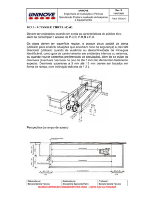 UNINOVE

Rev. B

Engenharia de Avaliações e Perícias
Manutenção Predial e Avaliação de Máquinas
e Equipamentos

16/07/2011
Folha 305/424

10.3.1 - ACESSOS E CIRCULAÇÃO:
Devem ser projetados levando em conta as características do público alvo,
além de contemplar o acesso de P.C.R, P.M.R e P.O.
Os pisos devem ter superfície regular, e possuir pisos podátil de alerta
(utilizado para sinalizar situações que envolvem risco de segurança) e piso tátil
direcional (utilizado quando da ausência ou descontinuidade de linha-guia
identificável, como guia de caminhamento em ambientes internos ou externos,
ou quando houver caminhos preferenciais de circulação), além de se evitar os
desníveis (eventuais desníveis no piso de até 5 mm não demandam tratamento
especial. Desníveis superiores a 5 mm até 15 mm devem ser tratados em
forma de rampa, com inclinação máxima de 1:2 ).

Perspectiva da rampa de acesso

Elaborado por:

Analisado por:

Professor :

Marcelo Gandra Falcone

Alessandra Aparecida Vieira

Marcelo Gandra Falcone

QUANDO IMPRESSO CONSIDERAR PIRATARIA - CÓPIA NÃO AUTORIZADA

 