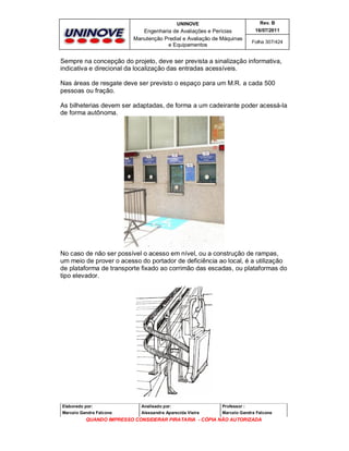 UNINOVE

Rev. B

Engenharia de Avaliações e Perícias
Manutenção Predial e Avaliação de Máquinas
e Equipamentos

16/07/2011
Folha 307/424

Sempre na concepção do projeto, deve ser prevista a sinalização informativa,
indicativa e direcional da localização das entradas acessíveis.
Nas áreas de resgate deve ser previsto o espaço para um M.R. a cada 500
pessoas ou fração.
As bilheterias devem ser adaptadas, de forma a um cadeirante poder acessá-la
de forma autônoma.

No caso de não ser possível o acesso em nível, ou a construção de rampas,
um meio de prover o acesso do portador de deficiência ao local, é a utilização
de plataforma de transporte fixado ao corrimão das escadas, ou plataformas do
tipo elevador.

Elaborado por:

Analisado por:

Professor :

Marcelo Gandra Falcone

Alessandra Aparecida Vieira

Marcelo Gandra Falcone

QUANDO IMPRESSO CONSIDERAR PIRATARIA - CÓPIA NÃO AUTORIZADA

 