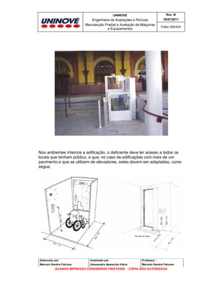 UNINOVE

Rev. B

Engenharia de Avaliações e Perícias
Manutenção Predial e Avaliação de Máquinas
e Equipamentos

16/07/2011
Folha 308/424

Nos ambientes internos a edificação, o deficiente deve ter acesso a todos os
locais que tenham público, e que, no caso de edificações com mais de um
pavimento e que se utilizem de elevadores, estes devem ser adaptados, como
segue:

Elaborado por:

Analisado por:

Professor :

Marcelo Gandra Falcone

Alessandra Aparecida Vieira

Marcelo Gandra Falcone

QUANDO IMPRESSO CONSIDERAR PIRATARIA - CÓPIA NÃO AUTORIZADA

 