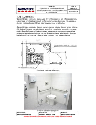 UNINOVE

Rev. B

Engenharia de Avaliações e Perícias
Manutenção Predial e Avaliação de Máquinas
e Equipamentos

16/07/2011
Folha 309/424

10.3.2 - SANITÁRIOS:
Os sanitários e vestiários acessíveis devem localizar-se em rotas acessíveis,
próximos à circulação principal, preferencialmente próximo ou integrados às
demais instalações sanitárias, e ser devidamente sinalizados.
Os sanitários e vestiários de uso comum ou uso público devem ter no mínimo
5% do total de cada peça instalada acessível, respeitada no mínimo uma de
cada. Quando houver divisão por sexo, as peças devem ser consideradas
separadamente para efeito de cálculo. Recomenda-se a instalação de uma
bacia infantil para uso de crianças e de pessoas com baixa estatura.

Planta de sanitário adaptado

Foto de sanitário adaptado
Elaborado por:

Analisado por:

Professor :

Marcelo Gandra Falcone

Alessandra Aparecida Vieira

Marcelo Gandra Falcone

QUANDO IMPRESSO CONSIDERAR PIRATARIA - CÓPIA NÃO AUTORIZADA

 