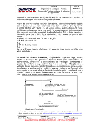 UNINOVE

Rev. B

Engenharia de Avaliações e Perícias
Manutenção Predial e Avaliação de Máquinas
e Equipamentos

16/07/2011
Folha 31/424

publicitária, respeitadas as variações decorrentes de sua natureza, podendo o
consumidor exigir a substituição das partes viciadas”.
Vícios da construção (não confundir com defeito, citado anteriormente) podem
ser de duas naturezas: vícios aparentes ou de fácil constatação (ver Figura 10),
e vícios ocultos (ver Figura 11). Os vícios ocultos, qualificados como vícios
redibitórios – da mesma forma que os vícios aparentes ou de fácil constatação
têm prazo de prescrição semestral, fixado pelo Código Civil e, desta maneira, o
momento para que o vício fique evidenciado não deverá ultrapassar este
tempo:
Capítulo IV - DOS PRAZOS DA PRESCRIÇÃO
Art. 178. Prescreve-se:
[...]
§ 5°. Em 6 (seis) meses:
[...]
IV - a ação para haver o abatimento do preço da coisa imóvel, recebida com
vício redibitório, ...

O Termo de Garantia Contratual, complementar à garantia legal, poderá
conter a descrição das garantias adicionais dadas pelos fornecedores de
componentes, instalações e equipamentos da edificação, identificando-se
prazos de validade e responsabilidades dos usuários da edificação para a
validade destas garantias. Na identificação dos fornecedores de componentes,
instalações e equipamentos, incluindo nomes, registros profissional e/ou
empresarial, endereço e telefone, far-se-á obrigatoriamente a ressalva de que o
contato direto com estes fornecedores é uma faculdade e não uma
responsabilidade dos usuários da edificação.

Figura 9 – Defeitos endógenos na construção - Aristides Athayde Cordeiro Termo De Garantia E Manual Da Edificação
Curitiba, Sinduscon Pr Janeiro De 2001 fonte www.sindusconpr.com.br/.../20090401150424Manual_proprietario.doc
Elaborado por:

Analisado por:

Professor :

Marcelo Gandra Falcone

Alessandra Aparecida Vieira

Marcelo Gandra Falcone

QUANDO IMPRESSO CONSIDERAR PIRATARIA - CÓPIA NÃO AUTORIZADA

 