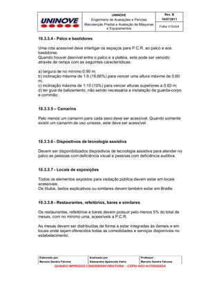 UNINOVE

Rev. B

Engenharia de Avaliações e Perícias
Manutenção Predial e Avaliação de Máquinas
e Equipamentos

16/07/2011
Folha 315/424

10.3.3.4 - Palco e bastidores
Uma rota acessível deve interligar os espaços para P.C.R. ao palco e aos
bastidores.
Quando houver desnível entre o palco e a platéia, este pode ser vencido
através de rampa com as seguintes características:
a) largura de no mínimo 0,90 m;
b) inclinação máxima de 1:6 (16,66%) para vencer uma altura máxima de 0,60
m;
c) inclinação máxima de 1:10 (10%) para vencer alturas superiores a 0,60 m;
d) ter guia de balizamento, não sendo necessária a instalação de guarda-corpo
e corrimão.
.
10.3.3.5 – Camarins
Pelo menos um camarim para cada sexo deve ser acessível. Quando somente
existir um camarim de uso unissex, este deve ser acessível.

10.3.3.6 - Dispositivos de tecnologia assistiva
Devem ser disponibilizados dispositivos de tecnologia assistiva para atender no
palco as pessoas com deficiência visual e pessoas com deficiência auditiva.
10.3.3.7 - Locais de exposições
Todos os elementos expostos para visitação pública devem estar em locais
acessíveis.
Os títulos, textos explicativos ou similares devem também estar em Braille.

10.3.3.8 - Restaurantes, refeitórios, bares e similares
Os restaurantes, refeitórios e bares devem possuir pelo menos 5% do total de
mesas, com no mínimo uma, acessíveis a P.C.R.
As mesas devem ser distribuídas de forma a estar integradas às demais e em
locais onde sejam oferecidos todas as comodidades e serviços disponíveis no
estabelecimento.

Elaborado por:

Analisado por:

Professor :

Marcelo Gandra Falcone

Alessandra Aparecida Vieira

Marcelo Gandra Falcone

QUANDO IMPRESSO CONSIDERAR PIRATARIA - CÓPIA NÃO AUTORIZADA

 