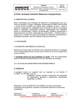 UNINOVE

Rev. B

Engenharia de Avaliações e Perícias
Manutenção Predial e Avaliação de Máquinas
e Equipamentos

16/07/2011
Folha 316/424

3) Parte: Avaliação Industrial: Máquinas e Equipamentos
0. OBJETIVO DA 3ª PARTE:

Expor metodologia para Avaliação de Máquinas e Equipamentos com os 2
Tipos de avaliação, normas e finalidades; apresentação da NBR 14.653-5/2006
– norma técnica da ABNT que dispõe sobre avaliação de bens – parte 5:
máquinas, equipamentos, instalações bens industriais em geral; conceituação
básica e definições; metodologia aplicável; especificação das avaliações
quanto à fundamentação; critérios de depreciação; trabalhos preparatórios e
desenvolvimento de campo; elaboração de Laudo Prático – exemplo prático –
quadro com o modelo de Laudo de Avaliação de Máquinas, equipamentos e
instalações Industriais; vida útil e tabelas de vida útil econômica.
1. A AVALIAÇÃO

1.1 ESTIMATIVA DE PREÇO E AVALIAÇÃO
Estimativa de preço pode ser definida como orçamento preliminar e Avaliação
como a determinação técnica do valor de um imóvel, de um fruto, equipamento
ou de um direito.
O resultado técnico de uma avaliação é o laudo, onde são apresentados
todos os elementos esclarecedores e as suas conclusões da avaliação.

1.2 A AVALIAÇÃO COMO ESPÉCIE DO GÊNERO PERÍCIA
A. CONCEITO
A avaliação técnica de qualquer bem se respalda na Lei federal nº
5.194/66, de 24/12/66, que diz:
Avaliações, vistorias, perícias e pareceres são atribuições
de Engenheiros, Arquitetos e Agrônomos, devidamente
registrados no CREA.

Resolução nº 218, de 29/06/1973, do CONFEA, que fixa as atribuições
profissionais do Engenheiro, Arquiteto e Engenheiro Agrônomo nas diversas
modalidades
Elaborado por:

Analisado por:

Professor :

Marcelo Gandra Falcone

Alessandra Aparecida Vieira

Marcelo Gandra Falcone

QUANDO IMPRESSO CONSIDERAR PIRATARIA - CÓPIA NÃO AUTORIZADA

 