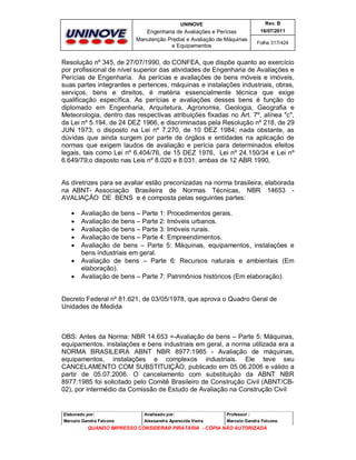 UNINOVE

Rev. B

Engenharia de Avaliações e Perícias
Manutenção Predial e Avaliação de Máquinas
e Equipamentos

16/07/2011
Folha 317/424

Resolução nº 345, de 27/07/1990, do CONFEA, que dispõe quanto ao exercício
por profissional de nível superior das atividades de Engenharia de Avaliações e
Perícias de Engenharia. As perícias e avaliações de bens móveis e imóveis,
suas partes integrantes e pertences, máquinas e instalações industriais, obras,
serviços, bens e direitos, é matéria essencialmente técnica que exige
qualificação específica. As perícias e avaliações desses bens é função do
diplomado em Engenharia, Arquitetura, Agronomia, Geologia, Geografia e
Meteorologia, dentro das respectivas atribuições fixadas no Art. 7º, alínea "c",
da Lei nº 5.194, de 24 DEZ 1966, e discriminadas pela Resolução nº 218, de 29
JUN 1973; o disposto na Lei nº 7.270, de 10 DEZ 1984; nada obstante, as
dúvidas que ainda surgem por parte de órgãos e entidades na aplicação de
normas que exigem laudos de avaliação e perícia para determinados efeitos
legais, tais como Lei nº 6.404/76, de 15 DEZ 1976, Lei nº 24.150/34 e Lei nº
6.649/79;o disposto nas Leis nº 8.020 e 8.031, ambas de 12 ABR 1990,

As diretrizes para se avaliar estão preconizadas na norma brasileira, elaborada
na ABNT- Associação Brasileira de Normas Técnicas, NBR 14653 AVALIAÇÃO DE BENS e é composta pelas seguintes partes:








Avaliação de bens – Parte 1: Procedimentos gerais.
Avaliação de bens – Parte 2: Imóveis urbanos.
Avaliação de bens – Parte 3: Imóveis rurais.
Avaliação de bens – Parte 4: Empreendimentos.
Avaliação de bens – Parte 5: Máquinas, equipamentos, instalações e
bens industriais em geral.
Avaliação de bens – Parte 6: Recursos naturais e ambientais (Em
elaboração).
Avaliação de bens – Parte 7: Patrimônios históricos (Em elaboração).

Decreto Federal nº 81.621, de 03/05/1978, que aprova o Quadro Geral de
Unidades de Medida

OBS: Antes da Norma: NBR 14.653 =-Avaliação de bens – Parte 5: Máquinas,
equipamentos, instalações e bens industriais em geral, a norma utilizada era a
NORMA BRASILEIRA ABNT NBR 8977:1985 - Avaliação de máquinas,
equipamentos, instalações e complexos industriais. Ele teve seu
CANCELAMENTO COM SUBSTITUIÇÂO, publicado em 05.06.2006 e válido a
partir de 05.07.2006. O cancelamento com substituição da ABNT NBR
8977:1985 foi solicitado pelo Comitê Brasileiro de Construção Civil (ABNT/CB02), por intermédio da Comissão de Estudo de Avaliação na Construção Civil

Elaborado por:

Analisado por:

Professor :

Marcelo Gandra Falcone

Alessandra Aparecida Vieira

Marcelo Gandra Falcone

QUANDO IMPRESSO CONSIDERAR PIRATARIA - CÓPIA NÃO AUTORIZADA

 