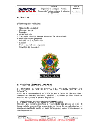 UNINOVE

Rev. B

Engenharia de Avaliações e Perícias
Manutenção Predial e Avaliação de Máquinas
e Equipamentos

16/07/2011
Folha 318/424

B. OBJETIVO

Determinação de valor para:
−
−
−
−
−
−
−
−
−
−

Garantia de operações
Compra e venda
Locação
Ações judiciais
Valores de impostos prediais, territoriais, de transmissão
Planta de valores genéricos
Decisão sobre investimentos
Seguros
Fusões ou cisões de empresas
Servidões de passagem

C. PRINCÍPIOS GERAIS DE AVALIAÇÃO
I – PRINCÍPIO OU “LEI” DA OFERTA E DA PROCURA (“SUPPLY AND
DEMAND”)
Essa “lei” é bem conhecida por todos em vários nichos de mercado, não é
diferente do mercado imobiliário, havendo o equilíbrio do preço médio de
mercado no equilíbrio da oferta e da procura.
II – PRINCÍPIO DA PERMANÊNCIA (“PERMANENCE”)
Princípio que, embora reconheça a variabilidade dos preços ao longo do
tempo, admite que mantidas as condições do bem e do mercado vigentes por
ocasião da avaliação, existe um lapso de tempo em que os preços podem se
manter constantes.
Elaborado por:

Analisado por:

Professor :

Marcelo Gandra Falcone

Alessandra Aparecida Vieira

Marcelo Gandra Falcone

QUANDO IMPRESSO CONSIDERAR PIRATARIA - CÓPIA NÃO AUTORIZADA

 
